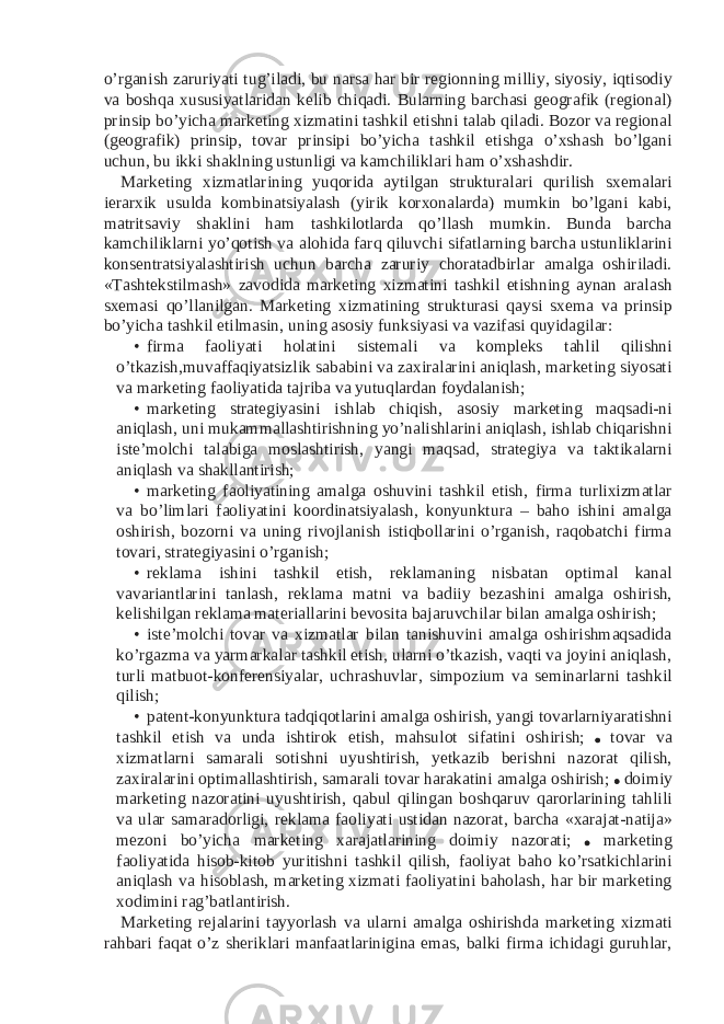 o’rganish zaruriyati tug’iladi, bu narsa har bir regionning milliy, siyosiy, iqtisodiy va boshqa xususiyatlaridan kelib chiqadi. Bularning barchasi geografik (regional) prinsip bo’yicha marketing xizmatini tashkil etishni talab qiladi. Bozor va regional (geografik) prinsip, tovar prinsipi bo’yicha tashkil etishga o’xshash bo’lgani uchun, bu ikki shaklning ustunligi va kamchiliklari ham o’xshashdir. Marketing xizmatlarining yuqorida aytilgan strukturalari qurilish sxemalari ierarxik usulda kombinatsiyalash (yirik korxonalarda) mumkin bo’lgani kabi, matritsaviy shaklini ham tashkilotlarda qo’llash mumkin. Bunda barcha kamchiliklarni yo’qotish va alohida farq qiluvchi sifatlarning barcha ustunliklarini konsentratsiyalashtirish uchun barcha zaruriy choratadbirlar amalga oshiriladi. «Tashtekstilmash» zavodida marketing xizmatini tashkil etishning aynan aralash sxemasi qo’llanilgan. Marketing xizmatining strukturasi qaysi sxema va prinsip bo’yicha tashkil etilmasin, uning asosiy funksiyasi va vazifasi quyidagilar: • firma faoliyati holatini sistemali va kompleks tahlil qilishni o’tkazish,muvaffaqiyatsizlik sababini va zaxiralarini aniqlash, marketing siyosati va marketing faoliyatida tajriba va yutuqlardan foydalanish; • marketing strategiyasini ishlab chiqish, asosiy marketing maqsadi-ni aniqlash, uni mukammallashtirishning yo’nalishlarini aniqlash, ishlab chiqarishni iste’molchi talabiga moslashtirish, yangi maqsad, strategiya va taktikalarni aniqlash va shakllantirish; • marketing faoliyatining amalga oshuvini tashkil etish, firma turlixizmatlar va bo’limlari faoliyatini koordinatsiyalash, konyunktura – baho ishini amalga oshirish, bozorni va uning rivojlanish istiqbollarini o’rganish, raqobatchi firma tovari, strategiyasini o’rganish; • reklama ishini tashkil etish, reklamaning nisbatan optimal kanal vavariantlarini tanlash, reklama matni va badiiy bezashini amalga oshirish, kelishilgan reklama materiallarini bevosita bajaruvchilar bilan amalga oshirish; • iste’molchi tovar va xizmatlar bilan tanishuvini amalga oshirishmaqsadida ko’rgazma va yarmarkalar tashkil etish, ularni o’tkazish, vaqti va joyini aniqlash, turli matbuot-konferensiyalar, uchrashuvlar, simpozium va seminarlarni tashkil qilish; • patent-konyunktura tadqiqotlarini amalga oshirish, yangi tovarlarniyaratishni tashkil etish va unda ishtirok etish, mahsulot sifatini oshirish; tovar va xizmatlarni samarali sotishni uyushtirish, yetkazib berishni nazorat qilish, zaxiralarini optimallashtirish, samarali tovar harakatini amalga oshirish; doimiy marketing nazoratini uyushtirish, qabul qilingan boshqaruv qarorlarining tahlili va ular samaradorligi, reklama faoliyati ustidan nazorat, barcha «xarajat-natija» mezoni bo’yicha marketing xarajatlarining doimiy nazorati; marketing faoliyatida hisob-kitob yuritishni tashkil qilish, faoliyat baho ko’rsatkichlarini aniqlash va hisoblash, marketing xizmati faoliyatini baholash, har bir marketing xodimini rag’batlantirish. Marketing rejalarini tayyorlash va ularni amalga oshirishda marketing xizmati rahbari faqat o’z sheriklari manfaatlarinigina emas, balki firma ichidagi guruhlar, 