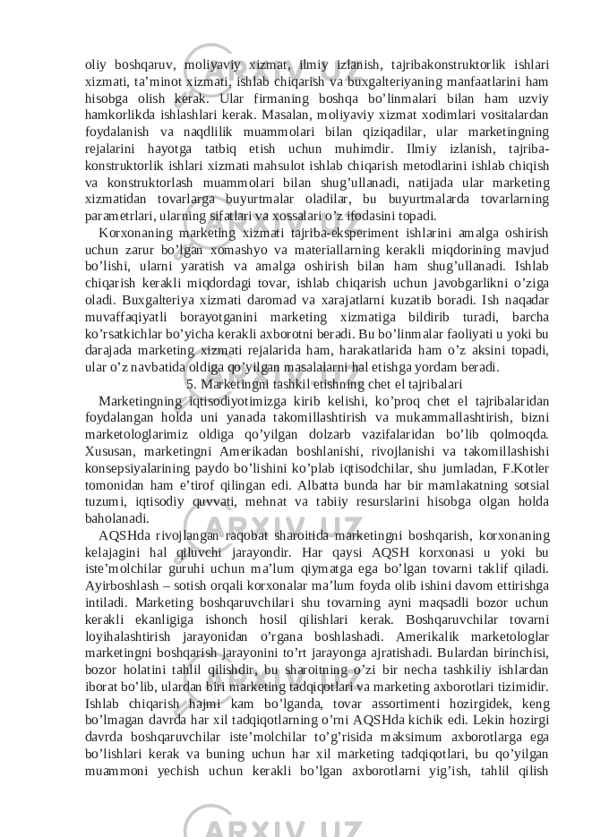 oliy boshqaruv, moliyaviy xizmat, ilmiy izlanish, tajribakonstruktorlik ishlari xizmati, ta’minot xizmati, ishlab chiqarish va buxgalteriyaning manfaatlarini ham hisobga olish kerak. Ular firmaning boshqa bo’linmalari bilan ham uzviy hamkorlikda ishlashlari kerak. Masalan, moliyaviy xizmat xodimlari vositalardan foydalanish va naqdlilik muammolari bilan qiziqadilar, ular marketingning rejalarini hayotga tatbiq etish uchun muhimdir. Ilmiy izlanish, tajriba- konstruktorlik ishlari xizmati mahsulot ishlab chiqarish metodlarini ishlab chiqish va konstruktorlash muammolari bilan shug’ullanadi, natijada ular marketing xizmatidan tovarlarga buyurtmalar oladilar, bu buyurtmalarda tovarlarning parametrlari, ularning sifatlari va xossalari o’z ifodasini topadi. Korxonaning marketing xizmati tajriba-eksperiment ishlarini amalga oshirish uchun zarur bo’lgan xomashyo va materiallarning kerakli miqdorining mavjud bo’lishi, ularni yaratish va amalga oshirish bilan ham shug’ullanadi. Ishlab chiqarish kerakli miqdordagi tovar, ishlab chiqarish uchun javobgarlikni o’ziga oladi. Buxgalteriya xizmati daromad va xarajatlarni kuzatib boradi. Ish naqadar muvaffaqiyatli borayotganini marketing xizmatiga bildirib turadi, barcha ko’rsatkichlar bo’yicha kerakli axborotni beradi. Bu bo’linmalar faoliyati u yoki bu darajada marketing xizmati rejalarida ham, harakatlarida ham o’z aksini topadi, ular o’z navbatida oldiga qo’yilgan masalalarni hal etishga yordam beradi. 5. Marketingni tashkil etishning chet el tajribalari Marketingning iqtisodiyotimizga kirib kelishi, ko’proq chet el tajribalaridan foydalangan holda uni yanada takomillashtirish va mukammallashtirish, bizni marketologlarimiz oldiga qo’yilgan dolzarb vazifalaridan bo’lib qolmoqda. Xususan, marketingni Amerikadan boshlanishi, rivojlanishi va takomillashishi konsepsiyalarining paydo bo’lishini ko’plab iqtisodchilar, shu jumladan, F.Kotler tomonidan ham e’tirof qilingan edi. Albatta bunda har bir mamlakatning sotsial tuzumi, iqtisodiy quvvati, mehnat va tabiiy resurslarini hisobga olgan holda baholanadi. AQSHda rivojlangan raqobat sharoitida marketingni boshqarish, korxonaning kelajagini hal qiluvchi jarayondir. Har qaysi AQSH korxonasi u yoki bu iste’molchilar guruhi uchun ma’lum qiymatga ega bo’lgan tovarni taklif qiladi. Ayirboshlash – sotish orqali korxonalar ma’lum foyda olib ishini davom ettirishga intiladi. Marketing boshqaruvchilari shu tovarning ayni maqsadli bozor uchun kerakli ekanligiga ishonch hosil qilishlari kerak. Boshqaruvchilar tovarni loyihalashtirish jarayonidan o’rgana boshlashadi. Amerikalik marketologlar marketingni boshqarish jarayonini to’rt jarayonga ajratishadi. Bulardan birinchisi, bozor holatini tahlil qilishdir, bu sharoitning o’zi bir necha tashkiliy ishlardan iborat bo’lib, ulardan biri marketing tadqiqotlari va marketing axborotlari tizimidir. Ishlab chiqarish hajmi kam bo’lganda, tovar assortimenti hozirgidek, keng bo’lmagan davrda har xil tadqiqotlarning o’rni AQSHda kichik edi. Lekin hozirgi davrda boshqaruvchilar iste’molchilar to’g’risida maksimum axborotlarga ega bo’lishlari kerak va buning uchun har xil marketing tadqiqotlari, bu qo’yilgan muammoni yechish uchun kerakli bo’lgan axborotlarni yig’ish, tahlil qilish 