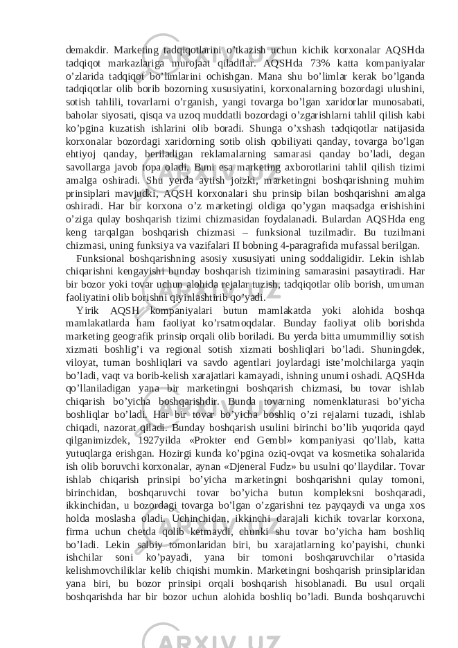 demakdir. Marketing tadqiqotlarini o’tkazish uchun kichik korxonalar AQSHda tadqiqot markazlariga murojaat qiladilar. AQSHda 73% katta kompaniyalar o’zlarida tadqiqot bo’limlarini ochishgan. Mana shu bo’limlar kerak bo’lganda tadqiqotlar olib borib bozorning xususiyatini, korxonalarning bozordagi ulushini, sotish tahlili, tovarlarni o’rganish, yangi tovarga bo’lgan xaridorlar munosabati, baholar siyosati, qisqa va uzoq muddatli bozordagi o’zgarishlarni tahlil qilish kabi ko’pgina kuzatish ishlarini olib boradi. Shunga o’xshash tadqiqotlar natijasida korxonalar bozordagi xaridorning sotib olish qobiliyati qanday, tovarga bo’lgan ehtiyoj qanday, beriladigan reklamalarning samarasi qanday bo’ladi, degan savollarga javob topa oladi. Buni esa marketing axborotlarini tahlil qilish tizimi amalga oshiradi. Shu yerda aytish joizki, marketingni boshqarishning muhim prinsiplari mavjudki, AQSH korxonalari shu prinsip bilan boshqarishni amalga oshiradi. Har bir korxona o’z marketingi oldiga qo’ygan maqsadga erishishini o’ziga qulay boshqarish tizimi chizmasidan foydalanadi. Bulardan AQSHda eng keng tarqalgan boshqarish chizmasi – funksional tuzilmadir. Bu tuzilmani chizmasi, uning funksiya va vazifalari II bobning 4-paragrafida mufassal berilgan. Funksional boshqarishning asosiy xususiyati uning soddaligidir. Lekin ishlab chiqarishni kengayishi bunday boshqarish tizimining samarasini pasaytiradi. Har bir bozor yoki tovar uchun alohida rejalar tuzish, tadqiqotlar olib borish, umuman faoliyatini olib borishni qiyinlashtirib qo’yadi. Yirik AQSH kompaniyalari butun mamlakatda yoki alohida boshqa mamlakatlarda ham faoliyat ko’rsatmoqdalar. Bunday faoliyat olib borishda marketing geografik prinsip orqali olib boriladi. Bu yerda bitta umummilliy sotish xizmati boshlig’i va regional sotish xizmati boshliqlari bo’ladi. Shuningdek, viloyat, tuman boshliqlari va savdo agentlari joylardagi iste’molchilarga yaqin bo’ladi, vaqt va borib-kelish xarajatlari kamayadi, ishning unumi oshadi. AQSHda qo’llaniladigan yana bir marketingni boshqarish chizmasi, bu tovar ishlab chiqarish bo’yicha boshqarishdir. Bunda tovarning nomenklaturasi bo’yicha boshliqlar bo’ladi. Har bir tovar bo’yicha boshliq o’zi rejalarni tuzadi, ishlab chiqadi, nazorat qiladi. Bunday boshqarish usulini birinchi bo’lib yuqorida qayd qilganimizdek, 1927yilda «Prokter end Gembl» kompaniyasi qo’llab, katta yutuqlarga erishgan. Hozirgi kunda ko’pgina oziq-ovqat va kosmetika sohalarida ish olib boruvchi korxonalar, aynan «Djeneral Fudz» bu usulni qo’llaydilar. Tovar ishlab chiqarish prinsipi bo’yicha marketingni boshqarishni qulay tomoni, birinchidan, boshqaruvchi tovar bo’yicha butun kompleksni boshqaradi, ikkinchidan, u bozordagi tovarga bo’lgan o’zgarishni tez payqaydi va unga xos holda moslasha oladi. Uchinchidan, ikkinchi darajali kichik tovarlar korxona, firma uchun chetda qolib ketmaydi, chunki shu tovar bo’yicha ham boshliq bo’ladi. Lekin salbiy tomonlaridan biri, bu xarajatlarning ko’payishi, chunki ishchilar soni ko’payadi, yana bir tomoni boshqaruvchilar o’rtasida kelishmovchiliklar kelib chiqishi mumkin. Marketingni boshqarish prinsiplaridan yana biri, bu bozor prinsipi orqali boshqarish hisoblanadi. Bu usul orqali boshqarishda har bir bozor uchun alohida boshliq bo’ladi. Bunda boshqaruvchi 