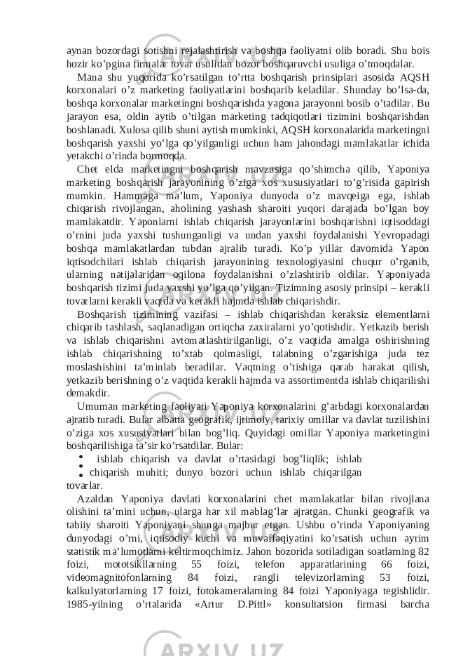 aynan bozordagi sotishni rejalashtirish va boshqa faoliyatni olib boradi. Shu bois hozir ko’pgina firmalar tovar usulidan bozor boshqaruvchi usuliga o’tmoqdalar. Mana shu yuqorida ko’rsatilgan to’rtta boshqarish prinsiplari asosida AQSH korxonalari o’z marketing faoliyatlarini boshqarib keladilar. Shunday bo’lsa-da, boshqa korxonalar marketingni boshqarishda yagona jarayonni bosib o’tadilar. Bu jarayon esa, oldin aytib o’tilgan marketing tadqiqotlari tizimini boshqarishdan boshlanadi. Xulosa qilib shuni aytish mumkinki, AQSH korxonalarida marketingni boshqarish yaxshi yo’lga qo’yilganligi uchun ham jahondagi mamlakatlar ichida yetakchi o’rinda bormoqda. Chet elda marketingni boshqarish mavzusiga qo’shimcha qilib, Yaponiya marketing boshqarish jarayonining o’ziga xos xususiyatlari to’g’risida gapirish mumkin. Hammaga ma’lum, Yaponiya dunyoda o’z mavqeiga ega, ishlab chiqarish rivojlangan, aholining yashash sharoiti yuqori darajada bo’lgan boy mamlakatdir. Yaponlarni ishlab chiqarish jarayonlarini boshqarishni iqtisoddagi o’rnini juda yaxshi tushunganligi va undan yaxshi foydalanishi Yevropadagi boshqa mamlakatlardan tubdan ajralib turadi. Ko’p yillar davomida Yapon iqtisodchilari ishlab chiqarish jarayonining texnologiyasini chuqur o’rganib, ularning natijalaridan oqilona foydalanishni o’zlashtirib oldilar. Yaponiyada boshqarish tizimi juda yaxshi yo’lga qo’yilgan. Tizimning asosiy prinsipi – kerakli tovarlarni kerakli vaqtda va kerakli hajmda ishlab chiqarishdir. Boshqarish tizimining vazifasi – ishlab chiqarishdan keraksiz elementlarni chiqarib tashlash, saqlanadigan ortiqcha zaxiralarni yo’qotishdir. Yetkazib berish va ishlab chiqarishni avtomatlashtirilganligi, o’z vaqtida amalga oshirishning ishlab chiqarishning to’xtab qolmasligi, talabning o’zgarishiga juda tez moslashishini ta’minlab beradilar. Vaqtning o’tishiga qarab harakat qilish, yetkazib berishning o’z vaqtida kerakli hajmda va assortimentda ishlab chiqarilishi demakdir. Umuman marketing faoliyati Yaponiya korxonalarini g’arbdagi korxonalardan ajratib turadi. Bular albatta geografik, ijtimoiy, tarixiy omillar va davlat tuzilishini o’ziga xos xususiyatlari bilan bog’liq. Quyidagi omillar Yaponiya marketingini boshqarilishiga ta’sir ko’rsatdilar. Bular: ishlab chiqarish va davlat o’rtasidagi bog’liqlik; ishlab chiqarish muhiti; dunyo bozori uchun ishlab chiqarilgan tovarlar. Azaldan Yaponiya davlati korxonalarini chet mamlakatlar bilan rivojlana olishini ta’mini uchun, ularga har xil mablag’lar ajratgan. Chunki geografik va tabiiy sharoiti Yaponiyani shunga majbur etgan. Ushbu o’rinda Yaponiyaning dunyodagi o’rni, iqtisodiy kuchi va muvaffaqiyatini ko’rsatish uchun ayrim statistik ma’lumotlarni keltirmoqchimiz. Jahon bozorida sotiladigan soatlarning 82 foizi, mototsikllarning 55 foizi, telefon apparatlarining 66 foizi, videomagnitofonlarning 84 foizi, rangli televizorlarning 53 foizi, kalkulyatorlarning 17 foizi, fotokameralarning 84 foizi Yaponiyaga tegishlidir. 1985-yilning o’rtalarida «Artur D.Pittl» konsultatsion firmasi barcha 