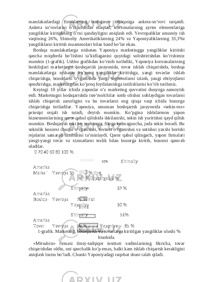 mamlakatlardagi firmalarning boshqaruv tabaqasiga anketa-so’rovi tarqatdi. Anketa so’rovlarini o’tkazishdan maqsad, korxonalarning ayrim elementlariga yangiliklar kiritishning o’rni qandayligini aniqlash edi. Yevropaliklar umumiy ish vaqtining 26%, Shimoliy Amerikaliklarning 24% va Yaponiyaliklarning 33,3%i yangiliklarni kiritish muammolari bilan band bo’lar ekan. Boshqa mamlakatlarga nisbatan Yaponiya marketingga yangiliklar kiritishi qancha miqdorda bo’lishini ta’kidlaganini quyidagi solishtirishdan ko’rishimiz mumkin (1-grafik). Ushbu grafikdan ko’rinib turibdiki, Yaponiya korxonalarining boshliqlari marketingni boshqarish jarayonida, tovar ishlab chiqarishda, boshqa mamlakatlarga nisbatan ko’proq yangiliklar kiritishga, yangi tovarlar ishlab chiqarishga, bozorlarni o’rganishda yangi segmentlarni izlash, yangi ehtiyojlarni qondirishga, marketingdan ko’proq foydalanishga intilishlarini ko’rib turibmiz. Keyingi 10 yillar ichida yaponlar o’z marketing quvvatini dunyoga namoyish etdi. Marketingni boshqarishda iste’molchilar sotib olishni xohlaydigan tovarlarni ishlab chiqarish zarurligini va bu tovarlarni eng qisqa vaqt ichida bozorga chiqarishga intiladilar. Yaponiya, umuman boshqarish jarayonida «sekin-tez» prinsipi orqali ish tutadi, deyish mumkin. Ko’pgina ishbilarmon yapon biznesmenlarining qaror qabul qilishida ikkilanishi, sekin ish yuritishni qayd qilish mumkin. Boshqarish toki bir yechimga, fikrga kelmaguncha, juda sekin boradi. Bu sekinlik bozorni chuqur o’rganishni, tovarni o’rganishni va sotishni yaxshi borishi rejalarini samarali tuzilishini ta’minlaydi. Qaror qabul qilingach, yapon firmalari yangi-yangi tovar va xizmatlarni tezlik bilan bozorga kiritib, bozorni qamrab oladilar. 0 20 40 60 80 100 % Shimoliy Amerika Marke - Yevropa 35 % ting Yaponiya 59 % Shimoliy 32 % Amerika Boshqa- Yevropa 27 % rish Yaponiya 30 % Shimoliy 51% Amerika Tovar Yevropa 65 % Yaponiya 85 % 1-grafik. Marketing, boshqarish va tovarlarga kiritilgan yangiliklar ulushi % hisobida. «Mitsubisi» firmasi ilmiy-tadqiqot instituti xodimlarining fikricha, tovar chiqarishdan oldin, uni qanchalik ko’p emas, balki kam ishlab chiqarish kerakligini aniqlash lozim bo’ladi. Chunki Yaponiyadagi raqobat shuni talab qiladi. 50% 