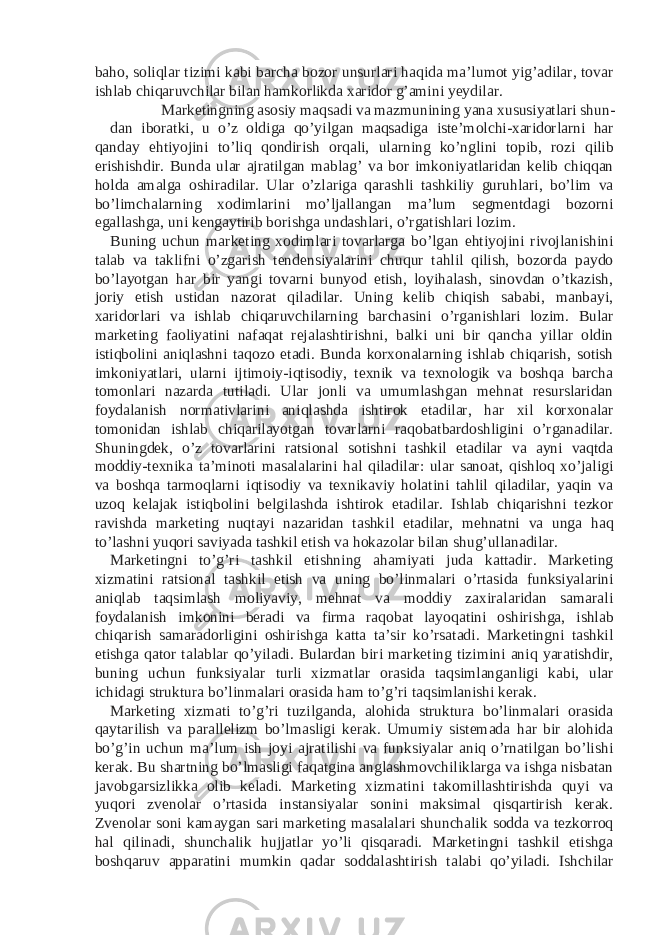 baho, soliqlar tizimi kabi barcha bozor unsurlari haqida ma’lumot yig’adilar, tovar ishlab chiqaruvchilar bilan hamkorlikda xaridor g’amini yeydilar. Marketingning asosiy maqsadi va mazmunining yana xususiyatlari shun- dan iboratki, u o’z oldiga qo’yilgan maqsadiga iste’molchi-xaridorlarni har qanday ehtiyojini to’liq qondirish orqali, ularning ko’nglini topib, rozi qilib erishishdir. Bunda ular ajratilgan mablag’ va bor imkoniyatlaridan kelib chiqqan holda amalga oshiradilar. Ular o’zlariga qarashli tashkiliy guruhlari, bo’lim va bo’limchalarning xodimlarini mo’ljallangan ma’lum segmentdagi bozorni egallashga, uni kengaytirib borishga undashlari, o’rgatishlari lozim. Buning uchun marketing xodimlari tovarlarga bo’lgan ehtiyojini rivojlanishini talab va taklifni o’zgarish tendensiyalarini chuqur tahlil qilish, bozorda paydo bo’layotgan har bir yangi tovarni bunyod etish, loyihalash, sinovdan o’tkazish, joriy etish ustidan nazorat qiladilar. Uning kelib chiqish sababi, manbayi, xaridorlari va ishlab chiqaruvchilarning barchasini o’rganishlari lozim. Bular marketing faoliyatini nafaqat rejalashtirishni, balki uni bir qancha yillar oldin istiqbolini aniqlashni taqozo etadi. Bunda korxonalarning ishlab chiqarish, sotish imkoniyatlari, ularni ijtimoiy-iqtisodiy, texnik va texnologik va boshqa barcha tomonlari nazarda tutiladi. Ular jonli va umumlashgan mehnat resurslaridan foydalanish normativlarini aniqlashda ishtirok etadilar, har xil korxonalar tomonidan ishlab chiqarilayotgan tovarlarni raqobatbardoshligini o’rganadilar. Shuningdek, o’z tovarlarini ratsional sotishni tashkil etadilar va ayni vaqtda moddiy-texnika ta’minoti masalalarini hal qiladilar: ular sanoat, qishloq xo’jaligi va boshqa tarmoqlarni iqtisodiy va texnikaviy holatini tahlil qiladilar, yaqin va uzoq kelajak istiqbolini belgilashda ishtirok etadilar. Ishlab chiqarishni tezkor ravishda marketing nuqtayi nazaridan tashkil etadilar, mehnatni va unga haq to’lashni yuqori saviyada tashkil etish va hokazolar bilan shug’ullanadilar. Marketingni to’g’ri tashkil etishning ahamiyati juda kattadir. Marketing xizmatini ratsional tashkil etish va uning bo’linmalari o’rtasida funksiyalarini aniqlab taqsimlash moliyaviy, mehnat va moddiy zaxiralaridan samarali foydalanish imkonini beradi va firma raqobat layoqatini oshirishga, ishlab chiqarish samaradorligini oshirishga katta ta’sir ko’rsatadi. Marketingni tashkil etishga qator talablar qo’yiladi. Bulardan biri marketing tizimini aniq yaratishdir, buning uchun funksiyalar turli xizmatlar orasida taqsimlanganligi kabi, ular ichidagi struktura bo’linmalari orasida ham to’g’ri taqsimlanishi kerak. Marketing xizmati to’g’ri tuzilganda, alohida struktura bo’linmalari orasida qaytarilish va parallelizm bo’lmasligi kerak. Umumiy sistemada har bir alohida bo’g’in uchun ma’lum ish joyi ajratilishi va funksiyalar aniq o’rnatilgan bo’lishi kerak. Bu shartning bo’lmasligi faqatgina anglashmovchiliklarga va ishga nisbatan javobgarsizlikka olib keladi. Marketing xizmatini takomillashtirishda quyi va yuqori zvenolar o’rtasida instansiyalar sonini maksimal qisqartirish kerak. Zvenolar soni kamaygan sari marketing masalalari shunchalik sodda va tezkorroq hal qilinadi, shunchalik hujjatlar yo’li qisqaradi. Marketingni tashkil etishga boshqaruv apparatini mumkin qadar soddalashtirish talabi qo’yiladi. Ishchilar 