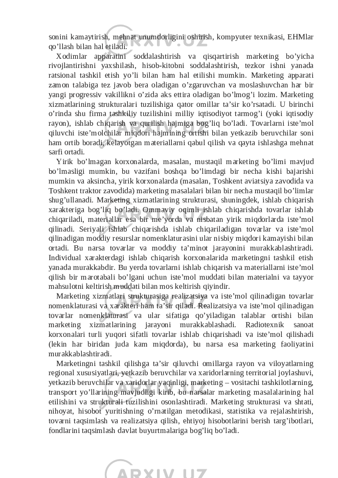 sonini kamaytirish, mehnat unumdorligini oshirish, kompyuter texnikasi, EHMlar qo’llash bilan hal etiladi. Xodimlar apparatini soddalashtirish va qisqartirish marketing bo’yicha rivojlantirishni yaxshilash, hisob-kitobni soddalashtirish, tezkor ishni yanada ratsional tashkil etish yo’li bilan ham hal etilishi mumkin. Marketing apparati zamon talabiga tez javob bera oladigan o’zgaruvchan va moslashuvchan har bir yangi progressiv vakillikni o’zida aks ettira oladigan bo’lmog’i lozim. Marketing xizmatlarining strukturalari tuzilishiga qator omillar ta’sir ko’rsatadi. U birinchi o’rinda shu firma tashkiliy tuzilishini milliy iqtisodiyot tarmog’i (yoki iqtisodiy rayon), ishlab chiqarish va qurilish hajmiga bog’liq bo’ladi. Tovarlarni iste’mol qiluvchi iste’molchilar miqdori hajmining ortishi bilan yetkazib beruvchilar soni ham ortib boradi, kelayotgan materiallarni qabul qilish va qayta ishlashga mehnat sarfi ortadi. Yirik bo’lmagan korxonalarda, masalan, mustaqil marketing bo’limi mavjud bo’lmasligi mumkin, bu vazifani boshqa bo’limdagi bir necha kishi bajarishi mumkin va aksincha, yirik korxonalarda (masalan, Toshkent aviatsiya zavodida va Toshkent traktor zavodida) marketing masalalari bilan bir necha mustaqil bo’limlar shug’ullanadi. Marketing xizmatlarining strukturasi, shuningdek, ishlab chiqarish xarakteriga bog’liq bo’ladi. Ommaviy oqimli ishlab chiqarishda tovarlar ishlab chiqariladi, materiallar esa bir me’yorda va nisbatan yirik miqdorlarda iste’mol qilinadi. Seriyali ishlab chiqarishda ishlab chiqariladigan tovarlar va iste’mol qilinadigan moddiy resurslar nomenklaturasini ular nisbiy miqdori kamayishi bilan ortadi. Bu narsa tovarlar va moddiy ta’minot jarayonini murakkablashtiradi. Individual xarakterdagi ishlab chiqarish korxonalarida marketingni tashkil etish yanada murakkabdir. Bu yerda tovarlarni ishlab chiqarish va materiallarni iste’mol qilish bir marotabali bo’lgani uchun iste’mol muddati bilan materialni va tayyor mahsulotni keltirish muddati bilan mos keltirish qiyindir. Marketing xizmatlari strukturasiga realizatsiya va iste’mol qilinadigan tovarlar nomenklaturasi va xarakteri ham ta’sir qiladi. Realizatsiya va iste’mol qilinadigan tovarlar nomenklaturasi va ular sifatiga qo’yiladigan talablar ortishi bilan marketing xizmatlarining jarayoni murakkablashadi. Radiotexnik sanoat korxonalari turli yuqori sifatli tovarlar ishlab chiqarishadi va iste’mol qilishadi (lekin har biridan juda kam miqdorda), bu narsa esa marketing faoliyatini murakkablashtiradi. Marketingni tashkil qilishga ta’sir qiluvchi omillarga rayon va viloyatlarning regional xususiyatlari, yetkazib beruvchilar va xaridorlarning territorial joylashuvi, yetkazib beruvchilar va xaridorlar yaqinligi, marketing – vositachi tashkilotlarning, transport yo’llarining mavjudligi kirib, bu narsalar marketing masalalarining hal etilishini va strukturali tuzilishini osonlashtiradi. Marketing strukturasi va shtati, nihoyat, hisobot yuritishning o’rnatilgan metodikasi, statistika va rejalashtirish, tovarni taqsimlash va realizatsiya qilish, ehtiyoj hisobotlarini berish targ’ibotlari, fondlarini taqsimlash davlat buyurtmalariga bog’liq bo’ladi. 