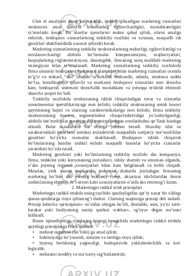 Chet el amaliyoti shuni ko’rsatadiki, tashkil qilinadigan marketing xizmatlari strukturasi amal qiluvchi sistemaning egiluvchanligini, mustahkamligini ta’minlashi kerak. Bu shartlar qarorlarini tezkor qabul qilish, ularni amalga oshirish, boshqaruv xizmatlarining tashkiliy tuzilishi va xususan, maqsadli ish guruhlari shakllanishida nazorat qilinishi kerak. Marketing xizmatlarining tashkiliy strukturalarining tezkorligi, egiluvchanligi va moslanuvchanligi alohida bo’linmalar kompensatsiyasi, majburiyatlari, huquqlarining reglamentatsiyasi, shuningdek, firmaning uzoq muddatli marketing strategiyasi bilan ta’minlanadi. Marketing xizmatlarining tashkiliy tuzilishida firma umumiy boshqaruvi funksional xizmatlari bilan marketing xizmatlari orasida to’g’ri va teskari, “aks” aloqani ta’minlash muhimdir, odatda, struktura sodda bo’lsa, koordinatsiya qiluvchi va markaziy boshqaruv xizmatlari soni shuncha kam, boshqarish sistemasi shunchalik mustahkam va yutuqqa erishish ehtimoli shuncha yuqori bo’ladi. Tashkiliy tuzilishda strukturaning ishlab chiqariladigan tovar va xizmatlar assortimentini spetsifikatsiyaga mos kelishi; tashkiliy strukturaning sotish bozori qaytimining hajmi va ularning xarakteristikalariga mos kelishi; firma tashkiliy strukturasining bozorni segmentlashni chuqurlashtirishga yo’naltirilganligi, alohida iste’molchilar guruhiga differensiyallashgan yondashishni qo’llash hisobga olinadi. Bular masalalarni hal etishga yordam beradi. Shunday sifat va xarakteristikali tovarlarni sotishni tezlashtirish maqsadida natijaviy iste’molchilar guruhlari bo’yicha xizmatlar shakllanadi. Boshqaruv ishlab chiqarish bo’limlarining bunday tashkil etilishi maqsadli bozorlar bo’yicha xizmatlar yaratishini ko’zda tutadi. Marketing guruhlari yoki bo’limlarining tashkiliy tuzilishi shu kompaniya, firma, tashkilot yoki korxonaning joylashuvi, tabiiy sharoiti va umuman olganda, o’sha joyning regional xususiyatlari bilan ham belgilanadi va kelib chiqadi. Masalan, yirik sanoat markazida, industrial shaharda joylashgan firmaning marketing bo’limi shu yerning madaniy rivoji, aksariyat ishchilaridan iborat xodimlarning ehtiyoji, fe’l-atvori kabi xususiyatlarini o’zida aks ettirmog’i lozim. 2. Marketingni tashkil etish prinsiplari Marketingni tashkil etishda uning tuzilishi qandayligidan qat’iy nazar bir xildagi qonun-qoidalarga rioya qilinmog’i darkor. Ularning majmuiga prinsip deb ataladi. Prinsip lotincha «prinsipium» so’zidan olingan bo’lib, dastlabki, asos, ya’ni xatti- harakat yoki faoliyatning asosiy qoidasi «rahbar», «g’oya» degan ma’noni bildiradi. Bozor iqtisodiyotiga o’tishning hozirgi bosqichida marketingni tashkil etishda quyidagi prinsiplarga rioya qilinadi: • mehnat taqsimoti (bo’lishi) ga amal qilish; • hokimiyatga bo’ysunish, intizom va tartibga rioya qilish; • buyruq berishning yagonaligi, boshqaruvda yakkaboshchilik va kol- legiyalik; • mehnatni moddiy va ma’naviy rag’batlantirish; 