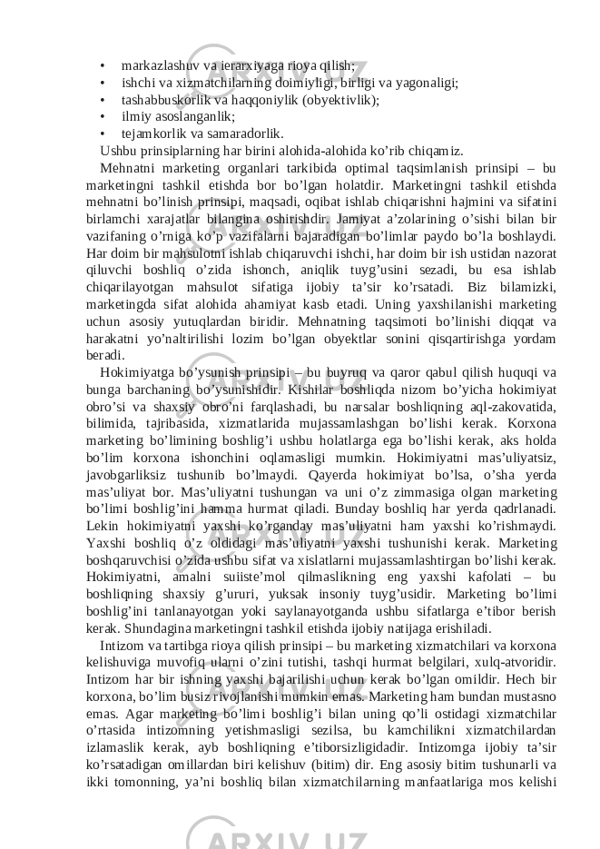 • markazlashuv va ierarxiyaga rioya qilish; • ishchi va xizmatchilarning doimiyligi, birligi va yagonaligi; • tashabbuskorlik va haqqoniylik (obyektivlik); • ilmiy asoslanganlik; • tejamkorlik va samaradorlik. Ushbu prinsiplarning har birini alohida-alohida ko’rib chiqamiz. Mehnatni marketing organlari tarkibida optimal taqsimlanish prinsipi – bu marketingni tashkil etishda bor bo’lgan holatdir. Marketingni tashkil etishda mehnatni bo’linish prinsipi, maqsadi, oqibat ishlab chiqarishni hajmini va sifatini birlamchi xarajatlar bilangina oshirishdir. Jamiyat a’zolarining o’sishi bilan bir vazifaning o’rniga ko’p vazifalarni bajaradigan bo’limlar paydo bo’la boshlaydi. Har doim bir mahsulotni ishlab chiqaruvchi ishchi, har doim bir ish ustidan nazorat qiluvchi boshliq o’zida ishonch, aniqlik tuyg’usini sezadi, bu esa ishlab chiqarilayotgan mahsulot sifatiga ijobiy ta’sir ko’rsatadi. Biz bilamizki, marketingda sifat alohida ahamiyat kasb etadi. Uning yaxshilanishi marketing uchun asosiy yutuqlardan biridir. Mehnatning taqsimoti bo’linishi diqqat va harakatni yo’naltirilishi lozim bo’lgan obyektlar sonini qisqartirishga yordam beradi. Hokimiyatga bo’ysunish prinsipi – bu buyruq va qaror qabul qilish huquqi va bunga barchaning bo’ysunishidir. Kishilar boshliqda nizom bo’yicha hokimiyat obro’si va shaxsiy obro’ni farqlashadi, bu narsalar boshliqning aql-zakovatida, bilimida, tajribasida, xizmatlarida mujassamlashgan bo’lishi kerak. Korxona marketing bo’limining boshlig’i ushbu holatlarga ega bo’lishi kerak, aks holda bo’lim korxona ishonchini oqlamasligi mumkin. Hokimiyatni mas’uliyatsiz, javobgarliksiz tushunib bo’lmaydi. Qayerda hokimiyat bo’lsa, o’sha yerda mas’uliyat bor. Mas’uliyatni tushungan va uni o’z zimmasiga olgan marketing bo’limi boshlig’ini hamma hurmat qiladi. Bunday boshliq har yerda qadrlanadi. Lekin hokimiyatni yaxshi ko’rganday mas’uliyatni ham yaxshi ko’rishmaydi. Yaxshi boshliq o’z oldidagi mas’uliyatni yaxshi tushunishi kerak. Marketing boshqaruvchisi o’zida ushbu sifat va xislatlarni mujassamlashtirgan bo’lishi kerak. Hokimiyatni, amalni suiiste’mol qilmaslikning eng yaxshi kafolati – bu boshliqning shaxsiy g’ururi, yuksak insoniy tuyg’usidir. Marketing bo’limi boshlig’ini tanlanayotgan yoki saylanayotganda ushbu sifatlarga e’tibor berish kerak. Shundagina marketingni tashkil etishda ijobiy natijaga erishiladi. Intizom va tartibga rioya qilish prinsipi – bu marketing xizmatchilari va korxona kelishuviga muvofiq ularni o’zini tutishi, tashqi hurmat belgilari, xulq-atvoridir. Intizom har bir ishning yaxshi bajarilishi uchun kerak bo’lgan omildir. Hech bir korxona, bo’lim busiz rivojlanishi mumkin emas. Marketing ham bundan mustasno emas. Agar marketing bo’limi boshlig’i bilan uning qo’li ostidagi xizmatchilar o’rtasida intizomning yetishmasligi sezilsa, bu kamchilikni xizmatchilardan izlamaslik kerak, ayb boshliqning e’tiborsizligidadir. Intizomga ijobiy ta’sir ko’rsatadigan omillardan biri kelishuv (bitim) dir. Eng asosiy bitim tushunarli va ikki tomonning, ya’ni boshliq bilan xizmatchilarning manfaatlariga mos kelishi 