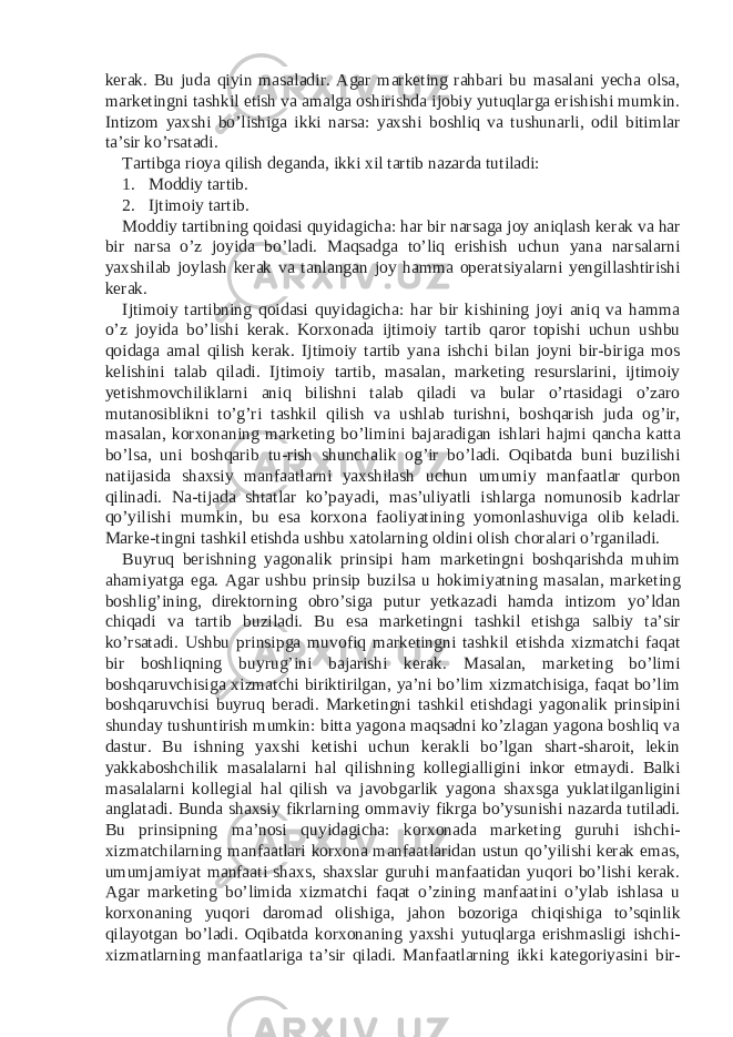 kerak. Bu juda qiyin masaladir. Agar marketing rahbari bu masalani yecha olsa, marketingni tashkil etish va amalga oshirishda ijobiy yutuqlarga erishishi mumkin. Intizom yaxshi bo’lishiga ikki narsa: yaxshi boshliq va tushunarli, odil bitimlar ta’sir ko’rsatadi. Tartibga rioya qilish deganda, ikki xil tartib nazarda tutiladi: 1. Moddiy tartib. 2. Ijtimoiy tartib. Moddiy tartibning qoidasi quyidagicha: har bir narsaga joy aniqlash kerak va har bir narsa o’z joyida bo’ladi. Maqsadga to’liq erishish uchun yana narsalarni yaxshilab joylash kerak va tanlangan joy hamma operatsiyalarni yengillashtirishi kerak. Ijtimoiy tartibning qoidasi quyidagicha: har bir kishining joyi aniq va hamma o’z joyida bo’lishi kerak. Korxonada ijtimoiy tartib qaror topishi uchun ushbu qoidaga amal qilish kerak. Ijtimoiy tartib yana ishchi bilan joyni bir-biriga mos kelishini talab qiladi. Ijtimoiy tartib, masalan, marketing resurslarini, ijtimoiy yetishmovchiliklarni aniq bilishni talab qiladi va bular o’rtasidagi o’zaro mutanosiblikni to’g’ri tashkil qilish va ushlab turishni, boshqarish juda og’ir, masalan, korxonaning marketing bo’limini bajaradigan ishlari hajmi qancha katta bo’lsa, uni boshqarib tu-rish shunchalik og’ir bo’ladi. Oqibatda buni buzilishi natijasida shaxsiy manfaatlarni yaxshilash uchun umumiy manfaatlar qurbon qilinadi. Na-tijada shtatlar ko’payadi, mas’uliyatli ishlarga nomunosib kadrlar qo’yilishi mumkin, bu esa korxona faoliyatining yomonlashuviga olib keladi. Marke-tingni tashkil etishda ushbu xatolarning oldini olish choralari o’rganiladi. Buyruq berishning yagonalik prinsipi ham marketingni boshqarishda muhim ahamiyatga ega. Agar ushbu prinsip buzilsa u hokimiyatning masalan, marketing boshlig’ining, direktorning obro’siga putur yetkazadi hamda intizom yo’ldan chiqadi va tartib buziladi. Bu esa marketingni tashkil etishga salbiy ta’sir ko’rsatadi. Ushbu prinsipga muvofiq marketingni tashkil etishda xizmatchi faqat bir boshliqning buyrug’ini bajarishi kerak. Masalan, marketing bo’limi boshqaruvchisiga xizmatchi biriktirilgan, ya’ni bo’lim xizmatchisiga, faqat bo’lim boshqaruvchisi buyruq beradi. Marketingni tashkil etishdagi yagonalik prinsipini shunday tushuntirish mumkin: bitta yagona maqsadni ko’zlagan yagona boshliq va dastur. Bu ishning yaxshi ketishi uchun kerakli bo’lgan shart-sharoit, lekin yakkaboshchilik masalalarni hal qilishning kollegialligini inkor etmaydi. Balki masalalarni kollegial hal qilish va javobgarlik yagona shaxsga yuklatilganligini anglatadi. Bunda shaxsiy fikrlarning ommaviy fikrga bo’ysunishi nazarda tutiladi. Bu prinsipning ma’nosi quyidagicha: korxonada marketing guruhi ishchi- xizmatchilarning manfaatlari korxona manfaatlaridan ustun qo’yilishi kerak emas, umumjamiyat manfaati shaxs, shaxslar guruhi manfaatidan yuqori bo’lishi kerak. Agar marketing bo’limida xizmatchi faqat o’zining manfaatini o’ylab ishlasa u korxonaning yuqori daromad olishiga, jahon bozoriga chiqishiga to’sqinlik qilayotgan bo’ladi. Oqibatda korxonaning yaxshi yutuqlarga erishmasligi ishchi- xizmatlarning manfaatlariga ta’sir qiladi. Manfaatlarning ikki kategoriyasini bir- 
