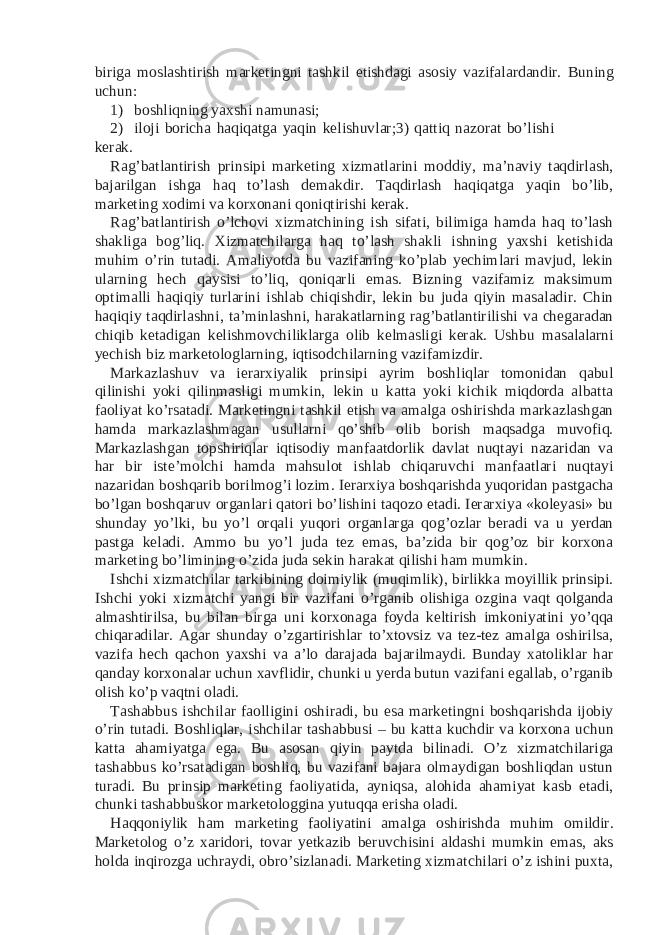 biriga moslashtirish marketingni tashkil etishdagi asosiy vazifalardandir. Buning uchun: 1) boshliqning yaxshi namunasi; 2) iloji boricha haqiqatga yaqin kelishuvlar;3) qattiq nazorat bo’lishi kerak. Rag’batlantirish prinsipi marketing xizmatlarini moddiy, ma’naviy taqdirlash, bajarilgan ishga haq to’lash demakdir. Taqdirlash haqiqatga yaqin bo’lib, marketing xodimi va korxonani qoniqtirishi kerak. Rag’batlantirish o’lchovi xizmatchining ish sifati, bilimiga hamda haq to’lash shakliga bog’liq. Xizmatchilarga haq to’lash shakli ishning yaxshi ketishida muhim o’rin tutadi. Amaliyotda bu vazifaning ko’plab yechimlari mavjud, lekin ularning hech qaysisi to’liq, qoniqarli emas. Bizning vazifamiz maksimum optimalli haqiqiy turlarini ishlab chiqishdir, lekin bu juda qiyin masaladir. Chin haqiqiy taqdirlashni, ta’minlashni, harakatlarning rag’batlantirilishi va chegaradan chiqib ketadigan kelishmovchiliklarga olib kelmasligi kerak. Ushbu masalalarni yechish biz marketologlarning, iqtisodchilarning vazifamizdir. Markazlashuv va ierarxiyalik prinsipi ayrim boshliqlar tomonidan qabul qilinishi yoki qilinmasligi mumkin, lekin u katta yoki kichik miqdorda albatta faoliyat ko’rsatadi. Marketingni tashkil etish va amalga oshirishda markazlashgan hamda markazlashmagan usullarni qo’shib olib borish maqsadga muvofiq. Markazlashgan topshiriqlar iqtisodiy manfaatdorlik davlat nuqtayi nazaridan va har bir iste’molchi hamda mahsulot ishlab chiqaruvchi manfaatlari nuqtayi nazaridan boshqarib borilmog’i lozim. Ierarxiya boshqarishda yuqoridan pastgacha bo’lgan boshqaruv organlari qatori bo’lishini taqozo etadi. Ierarxiya «koleyasi» bu shunday yo’lki, bu yo’l orqali yuqori organlarga qog’ozlar beradi va u yerdan pastga keladi. Ammo bu yo’l juda tez emas, ba’zida bir qog’oz bir korxona marketing bo’limining o’zida juda sekin harakat qilishi ham mumkin. Ishchi xizmatchilar tarkibining doimiylik (muqimlik), birlikka moyillik prinsipi. Ishchi yoki xizmatchi yangi bir vazifani o’rganib olishiga ozgina vaqt qolganda almashtirilsa, bu bilan birga uni korxonaga foyda keltirish imkoniyatini yo’qqa chiqaradilar. Agar shunday o’zgartirishlar to’xtovsiz va tez-tez amalga oshirilsa, vazifa hech qachon yaxshi va a’lo darajada bajarilmaydi. Bunday xatoliklar har qanday korxonalar uchun xavflidir, chunki u yerda butun vazifani egallab, o’rganib olish ko’p vaqtni oladi. Tashabbus ishchilar faolligini oshiradi, bu esa marketingni boshqarishda ijobiy o’rin tutadi. Boshliqlar, ishchilar tashabbusi – bu katta kuchdir va korxona uchun katta ahamiyatga ega. Bu asosan qiyin paytda bilinadi. O’z xizmatchilariga tashabbus ko’rsatadigan boshliq, bu vazifani bajara olmaydigan boshliqdan ustun turadi. Bu prinsip marketing faoliyatida, ayniqsa, alohida ahamiyat kasb etadi, chunki tashabbuskor marketologgina yutuqqa erisha oladi. Haqqoniylik ham marketing faoliyatini amalga oshirishda muhim omildir. Marketolog o’z xaridori, tovar yetkazib beruvchisini aldashi mumkin emas, aks holda inqirozga uchraydi, obro’sizlanadi. Marketing xizmatchilari o’z ishini puxta, 