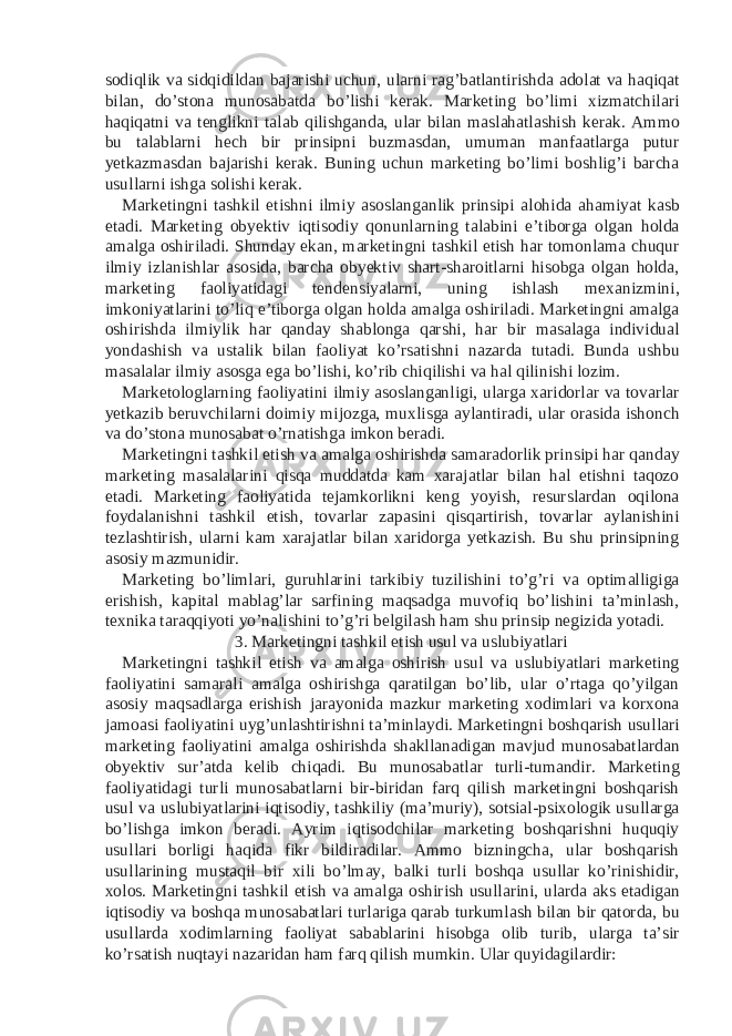 sodiqlik va sidqidildan bajarishi uchun, ularni rag’batlantirishda adolat va haqiqat bilan, do’stona munosabatda bo’lishi kerak. Marketing bo’limi xizmatchilari haqiqatni va tenglikni talab qilishganda, ular bilan maslahatlashish kerak. Ammo bu talablarni hech bir prinsipni buzmasdan, umuman manfaatlarga putur yetkazmasdan bajarishi kerak. Buning uchun marketing bo’limi boshlig’i barcha usullarni ishga solishi kerak. Marketingni tashkil etishni ilmiy asoslanganlik prinsipi alohida ahamiyat kasb etadi. Marketing obyektiv iqtisodiy qonunlarning talabini e’tiborga olgan holda amalga oshiriladi. Shunday ekan, marketingni tashkil etish har tomonlama chuqur ilmiy izlanishlar asosida, barcha obyektiv shart-sharoitlarni hisobga olgan holda, marketing faoliyatidagi tendensiyalarni, uning ishlash mexanizmini, imkoniyatlarini to’liq e’tiborga olgan holda amalga oshiriladi. Marketingni amalga oshirishda ilmiylik har qanday shablonga qarshi, har bir masalaga individual yondashish va ustalik bilan faoliyat ko’rsatishni nazarda tutadi. Bunda ushbu masalalar ilmiy asosga ega bo’lishi, ko’rib chiqilishi va hal qilinishi lozim. Marketologlarning faoliyatini ilmiy asoslanganligi, ularga xaridorlar va tovarlar yetkazib beruvchilarni doimiy mijozga, muxlisga aylantiradi, ular orasida ishonch va do’stona munosabat o’rnatishga imkon beradi. Marketingni tashkil etish va amalga oshirishda samaradorlik prinsipi har qanday marketing masalalarini qisqa muddatda kam xarajatlar bilan hal etishni taqozo etadi. Marketing faoliyatida tejamkorlikni keng yoyish, resurslardan oqilona foydalanishni tashkil etish, tovarlar zapasini qisqartirish, tovarlar aylanishini tezlashtirish, ularni kam xarajatlar bilan xaridorga yetkazish. Bu shu prinsipning asosiy mazmunidir. Marketing bo’limlari, guruhlarini tarkibiy tuzilishini to’g’ri va optimalligiga erishish, kapital mablag’lar sarfining maqsadga muvofiq bo’lishini ta’minlash, texnika taraqqiyoti yo’nalishini to’g’ri belgilash ham shu prinsip negizida yotadi. 3. Marketingni tashkil etish usul va uslubiyatlari Marketingni tashkil etish va amalga oshirish usul va uslubiyatlari marketing faoliyatini samarali amalga oshirishga qaratilgan bo’lib, ular o’rtaga qo’yilgan asosiy maqsadlarga erishish jarayonida mazkur marketing xodimlari va korxona jamoasi faoliyatini uyg’unlashtirishni ta’minlaydi. Marketingni boshqarish usullari marketing faoliyatini amalga oshirishda shakllanadigan mavjud munosabatlardan obyektiv sur’atda kelib chiqadi. Bu munosabatlar turli-tumandir. Marketing faoliyatidagi turli munosabatlarni bir-biridan farq qilish marketingni boshqarish usul va uslubiyatlarini iqtisodiy, tashkiliy (ma’muriy), sotsial-psixologik usullarga bo’lishga imkon beradi. Ayrim iqtisodchilar marketing boshqarishni huquqiy usullari borligi haqida fikr bildiradilar. Ammo bizningcha, ular boshqarish usullarining mustaqil bir xili bo’lmay, balki turli boshqa usullar ko’rinishidir, xolos. Marketingni tashkil etish va amalga oshirish usullarini, ularda aks etadigan iqtisodiy va boshqa munosabatlari turlariga qarab turkumlash bilan bir qatorda, bu usullarda xodimlarning faoliyat sabablarini hisobga olib turib, ularga ta’sir ko’rsatish nuqtayi nazaridan ham farq qilish mumkin. Ular quyidagilardir: 