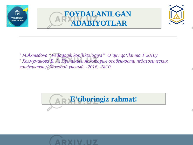 FOYDALANILGAN ADABIYOTLAR 1 M.Axmedova “Pedagogik konfliktologiya” O‘quv qo‘llanma T 2016y 2 Холмуминова Б. А. Причины и некоторые особенности педагогических конфликтов // Молодой ученый. -2016. -№10. E’tiboringiz rahmat! 3A 19 3D 