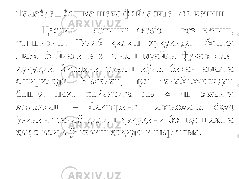 Талабдан бошқа шахс фойдасига воз кечиш Цессия – лотинча cessio – воз кечиш, топшириш. Талаб қилиш ҳуқуқидан бошқа шахс фойдаси воз кечиш муайян фуқаролик- ҳуқуқий битимни тузиш йўли билан амалга оширилади. Масалан, пул талабномасидан бошқа шахс фойдасига воз кечиш эвазига молиялаш – факторинг шартномаси ёхуд ўзининг талаб қилиш ҳуқуқини бошқа шахсга ҳақ эвазига ўтказиш ҳақидаги шартнома. 