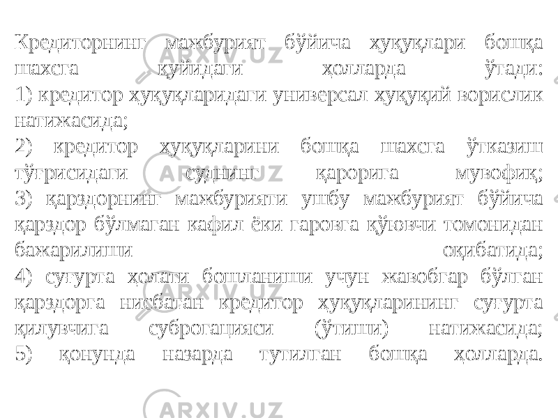 Кредиторнинг мажбурият бўйича ҳуқуқлари бошқа шахсга қуйидаги ҳолларда ўтади: 1) кредитор ҳуқуқларидаги универсал ҳуқуқий ворислик натижасида; 2) кредитор ҳуқуқларини бошқа шахсга ўтказиш тўғрисидаги суднинг қарорига мувофиқ; 3) қарздорнинг мажбурияти ушбу мажбурият бўйича қарздор бўлмаган кафил ёки гаровга қўювчи томонидан бажарилиши оқибатида; 4) суғурта ҳолати бошланиши учун жавобгар бўлган қарздорга нисбатан кредитор ҳуқуқларининг суғурта қилувчига суброгацияси (ўтиши) натижасида; 5) қонунда назарда тутилган бошқа ҳолларда. 