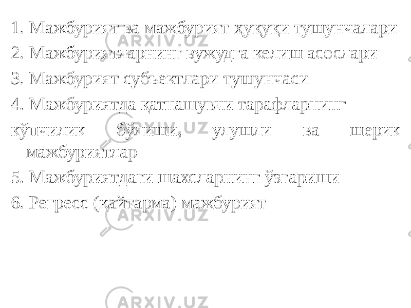 1. Мажбурият ва мажбурият ҳуқуқи тушунчалари 2. Мажбуриятларнинг вужудга келиш асослари 3. Мажбурият субъектлари тушунчаси 4. Мажбуриятда қатнашувчи тарафларнинг кўпчилик бўлиши, улушли ва шерик мажбуриятлар 5. Мажбуриятдаги шахсларнинг ўзгариши 6. Регресс (қайтарма) мажбурият 