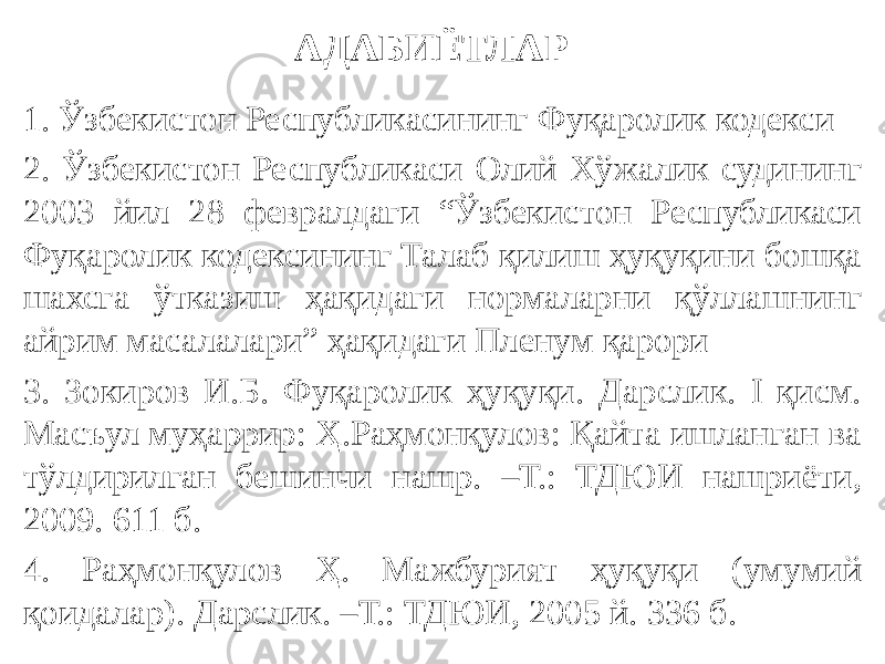 АДАБИЁТЛАР 1. Ўзбекистон Республикасининг Фуқаролик кодекси 2. Ўзбекистон Республикаси Олий Хўжалик судининг 2003 йил 28 февралдаги “Ўзбекистон Республикаси Фуқаролик кодексининг Талаб қилиш ҳуқуқини бошқа шахсга ўтказиш ҳақидаги нормаларни қўллашнинг айрим масалалари” ҳақидаги Пленум қарори 3. Зокиров И.Б. Фуқаролик ҳуқуқи. Дарслик. I қисм. Масъул муҳаррир: Ҳ.Раҳмонқулов: Қайта ишланган ва тўлдирилган бешинчи нашр. –Т.: ТДЮИ нашриёти, 2009. 611 б. 4. Раҳмонқулов Ҳ. Мажбурият ҳуқуқи (умумий қоидалар). Дарслик. –Т.: ТДЮИ, 2005 й. 336 б. 