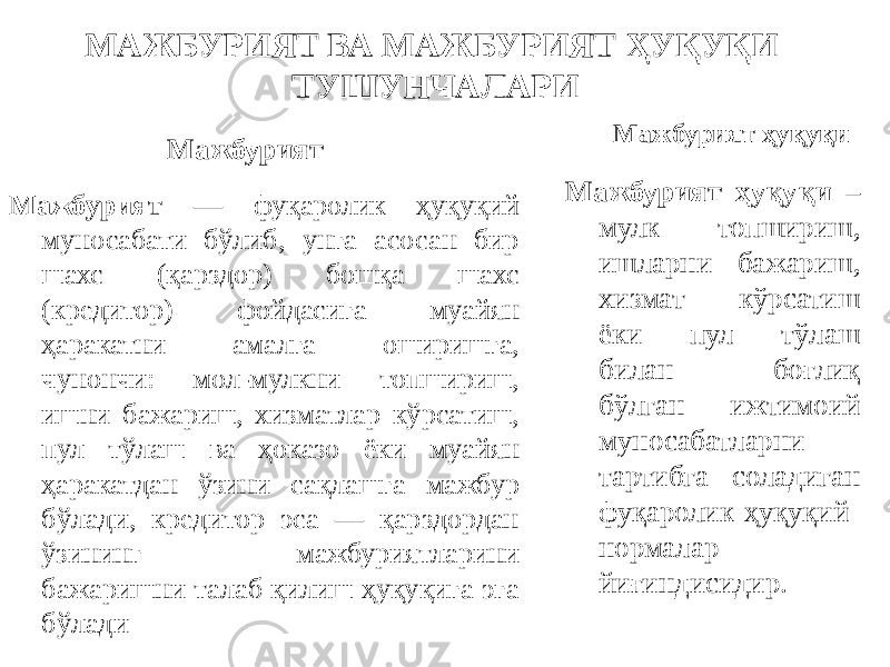 МАЖБУРИЯТ ВА МАЖБУРИЯТ ҲУҚУҚИ ТУШУНЧАЛАРИ Мажбурият Мажбурият — фуқаролик ҳуқуқий муносабати бўлиб, унга асосан бир шахс (қарздор) бошқа шахс (кредитор) фойдасига муайян ҳаракатни амалга оширишга, чунончи: мол-мулкни топшириш, ишни бажариш, хизматлар кўрсатиш, пул тўлаш ва ҳоказо ёки муайян ҳаракатдан ўзини сақлашга мажбур бўлади, кредитор эса — қарздордан ўзининг мажбуриятларини бажаришни талаб қилиш ҳуқуқига эга бўлади Мажбурият ҳуқуқи Мажбурият ҳуқуқи – мулк топшириш, ишларни бажариш, хизмат кўрсатиш ёки пул тўлаш билан боғлиқ бўлган ижтимоий муносабатларни тартибга соладиган фуқаролик-ҳуқуқий нормалар йиғиндисидир. 