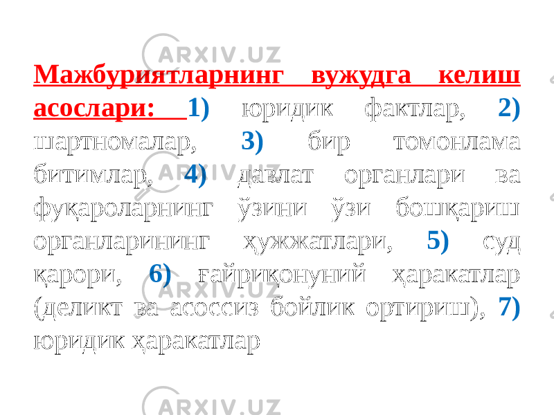 Мажбуриятларнинг вужудга келиш асослари: 1) юридик фактлар, 2) шартномалар, 3) бир томонлама битимлар, 4) давлат органлари ва фуқароларнинг ўзини ўзи бошқариш органларининг ҳужжатлари, 5) суд қарори, 6) ғайриқонуний ҳаракатлар (деликт ва асоссиз бойлик ортириш), 7) юридик ҳаракатлар 