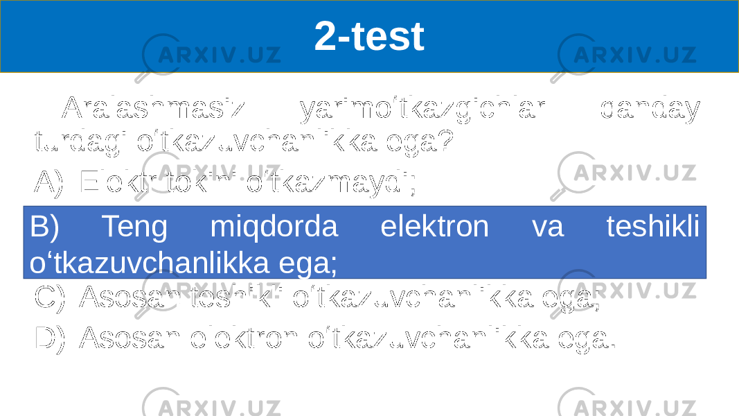 2-test Aralashmasiz yarimoʻtkazgichlar qanday turdagi oʻtkazuvchanlikka ega? A) Elektr tokini oʻtkazmaydi; B) Teng miqdorda elektron va teshikli oʻtkazuvchanlikka ega C) Asosan teshikli oʻtkazuvchanlikka ega; D) Asosan elektron oʻtkazuvchanlikka ega.B) Teng miqdorda elektron va teshikli oʻtkazuvchanlikka ega; 