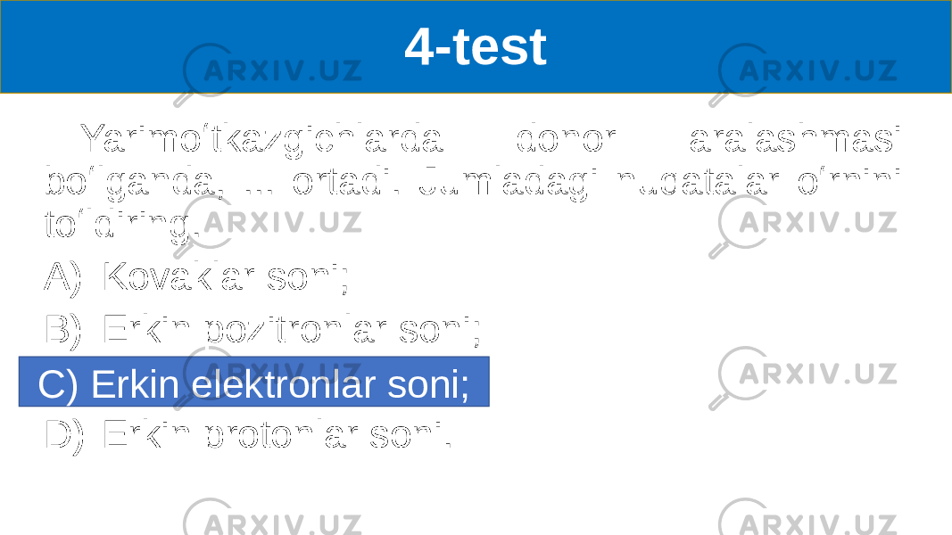 4-test Yarimoʻtkazgichlarda donor aralashmasi boʻlganda, ... ortadi. Jumladagi nuqatalar oʻrnini toʻldiring. A) Kovaklar soni; B) Erkin pozitronlar soni; C) Erkin elektronlar soni D) Erkin protonlar soni.C) Erkin elektronlar soni; 