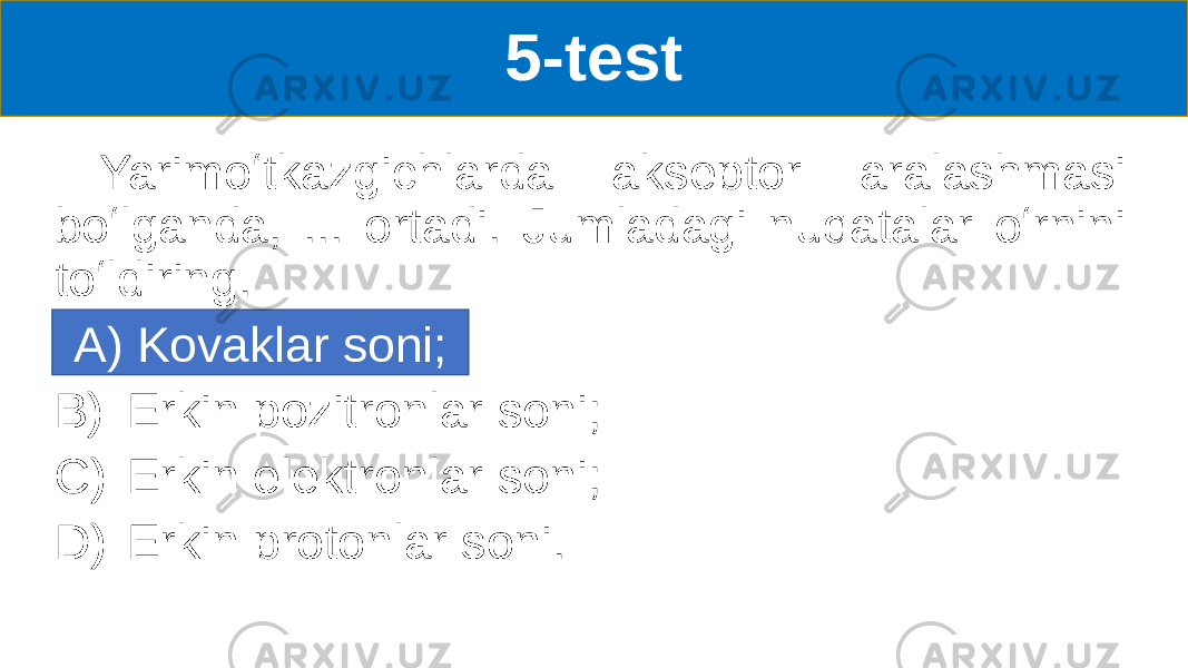 5-test Yarimoʻtkazgichlarda akseptor aralashmasi boʻlganda, ... ortadi. Jumladagi nuqatalar oʻrnini toʻldiring. A) Kovaklar soni B) Erkin pozitronlar soni; C) Erkin elektronlar soni; D) Erkin protonlar soni.A) Kovaklar soni; 