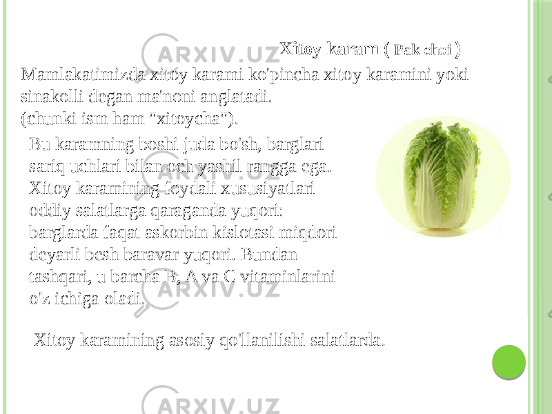 Xitoy karam ( Pak choi ) Bu karamning boshi juda bo&#39;sh, barglari sariq uchlari bilan och yashil rangga ega. Xitoy karamining foydali xususiyatlari oddiy salatlarga qaraganda yuqori: barglarda faqat askorbin kislotasi miqdori deyarli besh baravar yuqori. Bundan tashqari, u barcha B, A va C vitaminlarini o&#39;z ichiga oladi.Mamlakatimizda xitoy karami ko&#39;pincha xitoy karamini yoki sinakolli degan ma&#39;noni anglatadi. (chunki ism ham &#34;xitoycha&#34;). Xitoy karamining asosiy qo&#39;llanilishi salatlarda. 