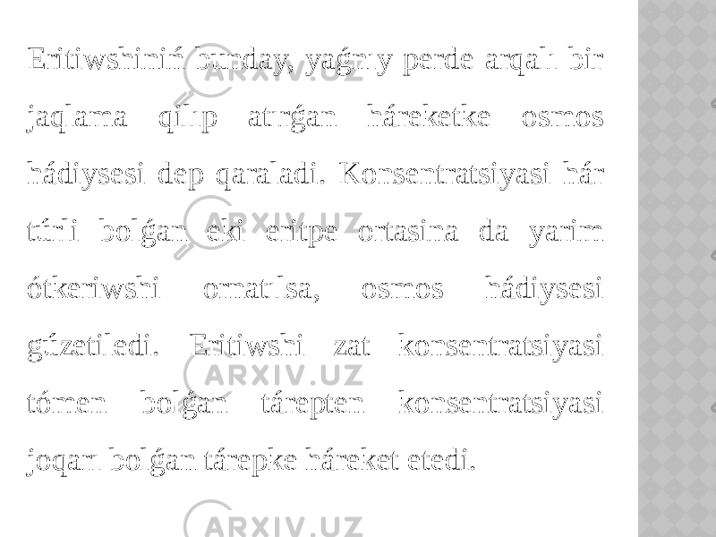 Eritiwshiniń bunday, yaǵnıy perde arqalı bir jaqlama qilıp atırǵan háreketke osmos hádiysesi dep qaraladi. Konsentratsiyasi hár túrli bolǵan eki eritpe ortasina da yarim ótkeriwshi ornatılsa, osmos hádiysesi gúzetiledi. Eritiwshi zat konsentratsiyasi tómen bolǵan tárepten konsentratsiyasi joqarı bolǵan tárepke háreket etedi. 