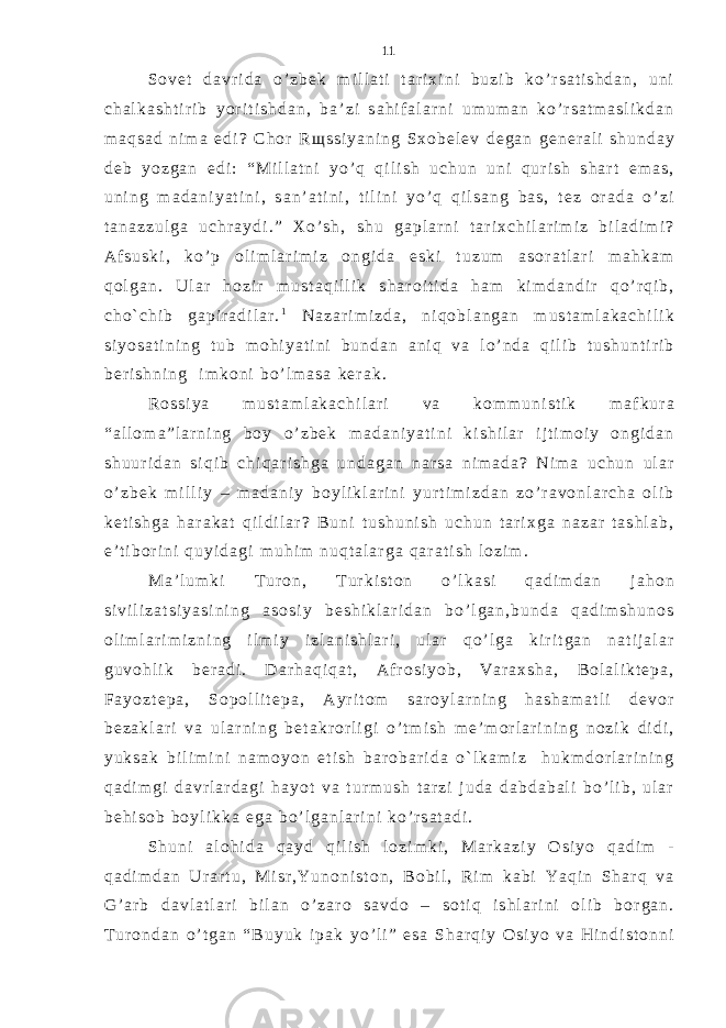 S o v e t d a v r i d a o ’ z b e k m i l l a t i t a r i x i n i b u z i b k o ’ r s a t i s h d a n , u n i c h a l k a s h t i r i b y o r i t i s h d a n , b a ’ z i s a h i f a l a r n i u m u m a n k o ’ r s a t m a s l i k d a n m a q s a d n i m a e d i ? С h o r R щ s s i y a n i n g S x o b e l e v d e g a n g e n e r a l i s h u n d a y d e b y o z g a n e d i : “ M i l l a t n i y o ’ q q i l i s h u c h u n u n i q u r i s h s h a r t e m a s , u n i n g m a d a n i y a t i n i , s a n ’ a t i n i , t i l i n i y o ’ q q i l s a n g b a s , t e z o r a d a o ’ z i t a n a z z u l g a u c h r a y d i . ” X o ’ s h , s h u g a p l a r n i t a r i x c h i l a r i m i z b i l a d i m i ? A f s u s k i , k o ’ p o l i m l a r i m i z o n g i d a e s k i t u z u m a s o r a t l a r i m a h k a m q o l g a n . U l a r h o z i r m u s t a q i l l i k s h a r o i t i d a h a m k i m d a n d i r q o ’ r q i b , c h o ` c h i b g a p i r a d i l a r . 1 N a z a r i m i z d a , n i q o b l a n g a n m u s t a m l a k a c h i l i k s i y o s a t i n i n g t u b m o h i y a t i n i b u n d a n a n i q v a l o ’ n d a q i l i b t u s h u n t i r i b b e r i s h n i n g i m k o n i b o ’ l m a s a k e r a k . R o s s i y a m u s t a m l a k a c h i l a r i v a k o m m u n i s t i k m a f k u r a “ a l l o m a ” l a r n i n g b o y o ’ z b e k m a d a n i y a t i n i k i s h i l a r i j t i m o i y o n g i d a n s h u u r i d a n s i q i b c h i q a r i s h g a u n d a g a n n a r s a n i m a d a ? N i m a u c h u n u l a r o ’ z b e k m i l l i y – m a d a n i y b o y l i k l a r i n i y u r t i m i z d a n z o ’ r a v o n l a r c h a o l i b k e t i s h g a h a r a k a t q i l d i l a r ? B u n i t u s h u n i s h u c h u n t a r i x g a n a z a r t a s h l a b , e ’ t i b o r i n i q u y i d a g i m u h i m n u q t a l a r g a q a r a t i s h l o z i m . M a ’ l u m k i T u r o n , T u r k i s t o n o ’ l k a s i q a d i m d a n j a h o n s i v i l i z a t s i y a s i n i n g a s o s i y b e s h i k l a r i d a n b o ’ l g a n , b u n d a q a d i m s h u n o s o l i m l a r i m i z n i n g i l m i y i z l a n i s h l a r i , u l a r q o ’ l g a k i r i t g a n n a t i j a l a r g u v o h l i k b e r a d i . D a r h a q i q a t , A f r o s i y o b , V a r a x s h a , B o l a l i k t e p a , F a y o z t e p a , S o p o l l i t e p a , A y r i t o m s a r o y l a r n i n g h a s h a m a t l i d e v o r b e z a k l a r i v a u l a r n i n g b e t a k r o r l i g i o ’ t m i s h m e ’ m o r l a r i n i n g n o z i k d i d i , y u k s a k b i l i m i n i n a m o y o n e t i s h b a r o b a r i d a o ` l k a m i z h u k m d o r l a r i n i n g q a d i m g i d a v r l a r d a g i h a y o t v a t u r m u s h t a r z i j u d a d a b d a b a l i b o ’ l i b , u l a r b e h i s o b b o y l i k k a e g a b o ’ l g a n l a r i n i k o ’ r s a t a d i . S h u n i a l o h i d a q a y d q i l i s h l o z i m k i , M a r k a z i y O s i y o q a d i m - q a d i m d a n U r a r t u , M i s r , Y u n o n i s t o n , B o b i l , R i m k a b i Y a q i n S h a r q v a G ’ a r b d a v l a t l a r i b i l a n o ’ z a r o s a v d o – s o t i q i s h l a r i n i o l i b b o r g a n . T u r o n d a n o ’ t g a n “ B u y u k i p a k y o ’ l i ” e s a S h a r q i y O s i y o v a H i n d i s t o n n i 11 