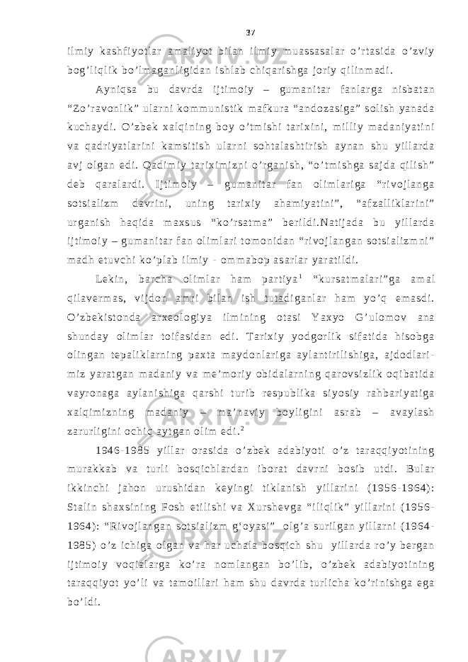 i l m i y k a s h f i y o t l a r a m a l i y o t b i l a n i l m i y m u a s s a s a l a r o ’ r t a s i d a o ’ z v i y b o g ’ l i q l i k b o ’ l m a g a n l i g i d a n i s h l a b c h i q a r i s h g a j o r i y q i l i n m a d i . A y n i q s a b u d a v r d a i j t i m o i y – g u m a n i t a r f a n l a r g a n i s b a t a n “ Z o ’ r a v o n l i k ” u l a r n i k o m m u n i s t i k m a f k u r a “ a n d o z a s i g a ” s o l i s h y a n a d a k u c h a y d i . O ’ z b e k x a l q i n i n g b o y o ’ t m i s h i t a r i x i n i , m i l l i y m a d a n i y a t i n i v a q a d r i y a t l a r i n i k a m s i t i s h u l a r n i s o h t a l a s h t i r i s h a y n a n s h u y i l l a r d a a v j o l g a n e d i . Q a d i m i y t a r i x i m i z n i o ’ r g a n i s h , “ o ’ t m i s h g a s a j d a q i l i s h ” d e b q a r a l a r d i . I j t i m o i y – g u m a n i t a r f a n o l i m l a r i g a “ r i v o j l a n g a s o t s i a l i z m d a v r i n i , u n i n g t a r i x i y a h a m i y a t i n i ” , “ a f z a l l i k l a r i n i ” u r g a n i s h h a q i d a m a x s u s “ k o ’ r s a t m a ” b e r i l d i . N a t i j a d a b u y i l l a r d a i j t i m o i y – g u m a n i t a r f a n o l i m l a r i t o m o n i d a n “ r i v o j l a n g a n s o t s i a l i z m n i ” m a d h e t u v c h i k o ’ p l a b i l m i y - o m m a b o p a s a r l a r y a r a t i l d i . L e k i n , b a r c h a o l i m l a r h a m p a r t i y a 1 “ k u r s a t m a l a r i ” g a a m a l q i l a v e r m a s , v i j d o n a m r i b i l a n i s h t u t a d i g a n l a r h a m y o ’ q e m a s d i . O ’ z b e k i s t o n d a a r x e o l o g i y a i l m i n i n g o t a s i Y a x y o G ’ u l o m o v a n a s h u n d a y o l i m l a r t o i f a s i d a n e d i . T a r i x i y y o d g o r l i k s i f a t i d a h i s o b g a o l i n g a n t e p a l i k l a r n i n g p a x t a m a y d o n l a r i g a a y l a n t i r i l i s h i g a , a j d o d l a r i - m i z y a r a t g a n m a d a n i y v a m e ’ m o r i y o b i d a l a r n i n g q a r o v s i z l i k o q i b a t i d a v a y r o n a g a a y l a n i s h i g a q a r s h i t u r i b r e s p u b l i k a s i y o s i y r a h b a r i y a t i g a x a l q i m i z n i n g m a d a n i y – m a ’ n a v i y b o y l i g i n i a s r a b – a v a y l a s h z a r u r l i g i n i o c h i q a y t g a n o l i m e d i . 2 1 9 4 6 - 1 9 8 5 y i l l a r o r a s i d a o ’ z b e k a d a b i y o t i o ’ z t a r a q q i y o t i n i n g m u r a k k a b v a t u r l i b o s q i c h l a r d a n i b o r a t d a v r n i b o s i b u t d i . B u l a r i k k i n c h i j a h o n u r u s h i d a n k e y i n g i t i k l a n i s h y i l l a r i n i ( 1 9 5 6 - 1 9 6 4 ) : S t a l i n s h a x s i n i n g F o s h e t i l i s h i v a X u r s h e v g a “ i l i q l i k ” y i l l a r i n i ( 1 9 5 6 - 1 9 6 4 ) : “ R i v o j l a n g a n s o t s i a l i z m g ‘ o y a s i ” o l g ’ a s u r i l g a n y i l l a r n i ( 1 9 6 4 - 1 9 8 5 ) o ’ z i c h i g a o l g a n v a h a r u c h a l a b o s q i c h s h u y i l l a r d a r o ’ y b e r g a n i j t i m o i y v o q i a l a r g a k o ’ r a n o m l a n g a n b o ’ l i b , o ’ z b e k a d a b i y o t i n i n g t a r a q q i y o t y o ’ l i v a t a m o i l l a r i h a m s h u d a v r d a t u r l i c h a k o ’ r i n i s h g a e g a b o ’ l d i . 37 
