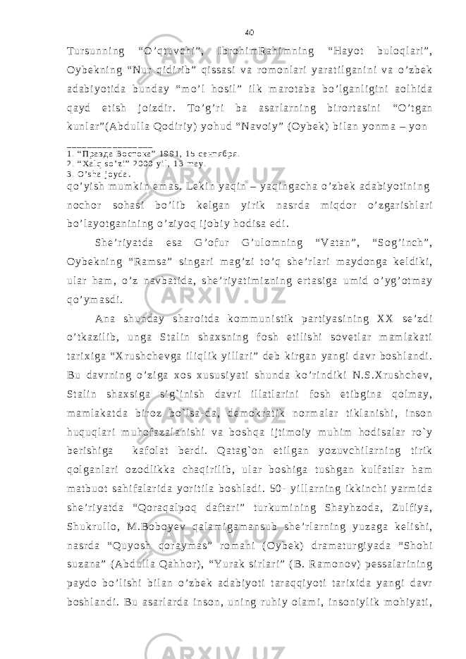 T u r s u n n i n g “ O ’ q t u v c h i ” , I b r o h i m R a h i m n i n g “ H a y o t b u l o q l a r i ” , O y b e k n i n g “ N u r q i d i r i b ” q i s s a s i v a r o m o n l a r i y a r a t i l g a n i n i v a o ’ z b e k a d a b i y o t i d a b u n d a y “ m o ’ l h o s i l ” i l k m a r o t a b a b o ’ l g a n l i g i n i a o l h i d a q a y d e t i s h j o i z d i r . T o ’ g ’ r i b a a s a r l a r n i n g b i r o r t a s i n i “ O ’ t g a n k u n l a r ” ( A b d u l l a Q o d i r i y ) y o h u d “ N a v o i y ” ( O y b e k ) b i l a n y o n m a – y o n _ _ _ _ _ _ _ _ _ _ _ _ _ _ _ _ _ 1 . “ П р а в д а В о с т о к а ” 1 9 9 1 , 1 5 с е н т я б р я . 2 . “ X a l q s o ’ z i ” 2 0 0 0 y i l , 1 3 m a y . 3 . O ’ s h a j o y d a . q o ’ y i s h m u m k i n e m a s . L e k i n y a q i n – y a q i n g a c h a o ’ z b e k a d a b i y o t i n i n g n o c h o r s o h a s i b o ’ l i b k e l g a n y i r i k n a s r d a m i q d o r o ’ z g a r i s h l a r i b o ’ l a y o t g a n i n i n g o ’ z i y o q i j o b i y h o d i s a e d i . S h e ’ r i y a t d a e s a G ’ o f u r G ’ u l o m n i n g “ V a t a n ” , “ S o g ’ i n c h ” , O y b e k n i n g “ R a m s a ” s i n g a r i m a g ’ z i t o ’ q s h e ’ r l a r i m a y d o n g a k e l d i k i , u l a r h a m , o ’ z n a v b a t i d a , s h e ’ r i y a t i m i z n i n g e r t a s i g a u m i d o ’ y g ’ o t m a y q o ’ y m a s d i . A n a s h u n d a y s h a r o i t d a k o m m u n i s t i k p a r t i y a s i n i n g X X s e ’ z d i o ’ t k a z i l i b , u n g a S t a l i n s h a x s n i n g f o s h e t i l i s h i s o v e t l a r m a m l a k a t i t a r i x i g a “ X r u s h c h e v g a i l i q l i k y i l l a r i ” d e b k i r g a n y a n g i d a v r b o s h l a n d i . B u d a v r n i n g o ’ z i g a x o s x u s u s i y a t i s h u n d a k o ’ r i n d i k i N . S . X r u s h c h e v , S t a l i n s h a x s i g a s i g ` i n i s h d a v r i i l l a t l a r i n i f o s h e t i b g i n a q o l m a y , m a m l a k a t d a b i r o z b o ` l s a - d a , d e m o k r a t i k n o r m a l a r t i k l a n i s h i , i n s o n h u q u q l a r i m u h o f a z a l a n i s h i v a b o s h q a i j t i m o i y m u h i m h o d i s a l a r r o ` y b e r i s h i g a k a f o l a t b e r d i . Q a t a g ` o n e t i l g a n y o z u v c h i l a r n i n g t i r i k q o l g a n l a r i o z o d l i k k a c h a q i r i l i b , u l a r b o s h i g a t u s h g a n k u l f a t l a r h a m m a t b u o t s a h i f a l a r i d a y o r i t i l a b o s h l a d i . 5 0 - y i l l a r n i n g i k k i n c h i y a r m i d a s h e ’ r i y a t d a “ Q o r a q a l p o q d a f t a r i ” t u r k u m i n i n g S h a y h z o d a , Z u l f i y a , S h u k r u l l o , M . B o b o y e v q a l a m i g a m a n s u b s h e ’ r l a r n i n g y u z a g a k e l i s h i , n a s r d a “ Q u y o s h q o r a y m a s ” r o m a n i ( O y b e k ) d r a m a t u r g i y a d a “ S h o h i s u z a n a ” ( A b d u l l a Q a h h o r ) , “ Y u r a k s i r l a r i ” ( B . R a m o n o v ) p e s s a l a r i n i n g p a y d o b o ’ l i s h i b i l a n o ’ z b e k a d a b i y o t i t a r a q q i y o t i t a r i x i d a y a n g i d a v r b o s h l a n d i . B u a s a r l a r d a i n s o n , u n i n g r u h i y o l a m i , i n s o n i y l i k m o h i y a t i , 40 
