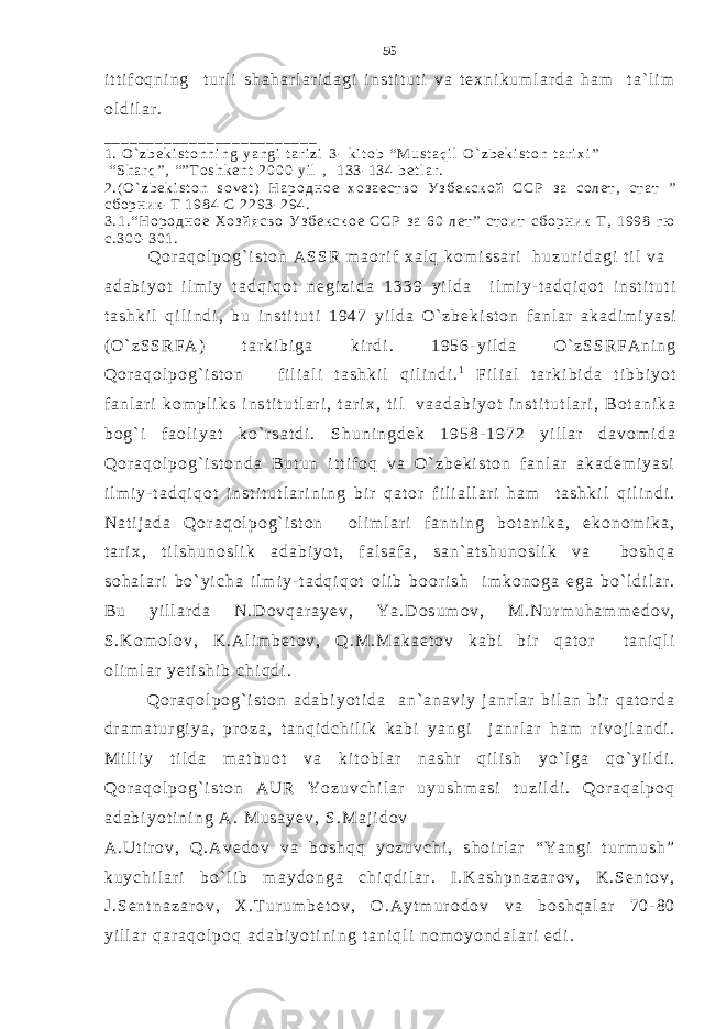 i t t i f o q n i n g t u r l i s h a h a r l a r i d a g i i n s t i t u t i v a t e x n i k u m l a r d a h a m t a ` l i m o l d i l a r . _ _ _ _ _ _ _ _ _ _ _ _ _ _ _ _ _ _ _ _ _ _ _ _ _ 1 . O ` z b e k i s t o n n i n g y a n g i t a r i z i 3 - k i t o b “ M u s t a q i l O ` z b e k i s t o n t a r i x i ” “ S h a r q ” , “ ” T o s h k e n t 2 0 0 0 y i l , 1 3 3 - 1 3 4 b e t l a r . 2 . ( O ` z b e k i s t o n s o v e t ) Н а р о д н о е х о з а е с т в о У з б е к с к о й С С Р з а с о л е т , с т а т ” с б о р н и к - Т 1 9 8 4 С 2 2 9 3 - 2 9 4 . 3 . 1 . “ Н о р о д н о е Х о з й я с в о У з б е к с к о е С С Р з а 6 0 л е т ” с т о и т с б о р н и к Т , 1 9 9 8 г ю с . 3 0 0 - 3 0 1 . Q o r a q o l p o g ` i s t o n A S S R m a o r i f x a l q k o m i s s a r i h u z u r i d a g i t i l v a a d a b i y o t i l m i y t a d q i q o t n e g i z i d a 1 3 3 9 y i l d a i l m i y - t a d q i q o t i n s t i t u t i t a s h k i l q i l i n d i , b u i n s t i t u t i 1 9 4 7 y i l d a O ` z b e k i s t o n f a n l a r a k a d i m i y a s i ( O ` z S S R F A ) t a r k i b i g a k i r d i . 1 9 5 6 - y i l d a O ` z S S R F A n i n g Q o r a q o l p o g ` i s t o n f i l i a l i t a s h k i l q i l i n d i . 1 F i l i a l t a r k i b i d a t i b b i y o t f a n l a r i k o m p l i k s i n s t i t u t l a r i , t a r i x , t i l v a a d a b i y o t i n s t i t u t l a r i , B o t a n i k a b o g ` i f a o l i y a t k o ` r s a t d i . S h u n i n g d e k 1 9 5 8 - 1 9 7 2 y i l l a r d a v o m i d a Q o r a q o l p o g ` i s t o n d a B u t u n i t t i f o q v a O ` z b e k i s t o n f a n l a r a k a d e m i y a s i i l m i y - t a d q i q o t i n s t i t u t l a r i n i n g b i r q a t o r f i l i a l l a r i h a m t a s h k i l q i l i n d i . N a t i j a d a Q o r a q o l p o g ` i s t o n o l i m l a r i f a n n i n g b o t a n i k a , e k o n o m i k a , t a r i x , t i l s h u n o s l i k a d a b i y o t , f a l s a f a , s a n ` a t s h u n o s l i k v a b o s h q a s o h a l a r i b o ` y i c h a i l m i y - t a d q i q o t o l i b b o o r i s h i m k o n o g a e g a b o ` l d i l a r . B u y i l l a r d a N . D o v q a r a y e v , Y a . D o s u m o v , M . N u r m u h a m m e d o v , S . K o m o l o v , K . A l i m b e t o v , Q . M . M a k a e t o v k a b i b i r q a t o r t a n i q l i o l i m l a r y e t i s h i b c h i q d i . Q o r a q o l p o g ` i s t o n a d a b i y o t i d a a n ` a n a v i y j a n r l a r b i l a n b i r q a t o r d a d r a m a t u r g i y a , p r o z a , t a n q i d c h i l i k k a b i y a n g i j a n r l a r h a m r i v o j l a n d i . M i l l i y t i l d a m a t b u o t v a k i t o b l a r n a s h r q i l i s h y o ` l g a q o ` y i l d i . Q o r a q o l p o g ` i s t o n A U R Y o z u v c h i l a r u y u s h m a s i t u z i l d i . Q o r a q a l p o q a d a b i y o t i n i n g A . M u s a y e v , S . M a j i d o v A . U t i r o v , Q . A v e d o v v a b o s h q q y o z u v c h i , s h o i r l a r “ Y a n g i t u r m u s h ” k u y c h i l a r i b o ` l i b m a y d o n g a c h i q d i l a r . I . K a s h p n a z a r o v , K . S e n t o v , J . S e n t n a z a r o v , X . T u r u m b e t o v , O . A y t m u r o d o v v a b o s h q a l a r 7 0 - 8 0 y i l l a r q a r a q o l p o q a d a b i y o t i n i n g t a n i q l i n o m o y o n d a l a r i e d i . 56 