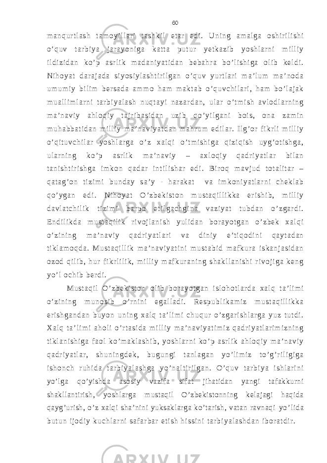 m a n q u r t l a s h t a m o y i l l a r i t a s h k i l e t a r e d i . U n i n g a m a l g a o s h i r i l i s h i o ’ q u v t a r b i y a j a r a y o n i g a k a t t a p u t u r y e t k a z i b y o s h l a r n i m i l l i y i l d i z i d a n k o ’ p a s r l i k m a d a n i y a t i d a n b e b a h r a b o ’ l i s h i g a o l i b k e l d i . N i h o y a t d a r a j a d a s i y o s i y l a s h t i r i l g a n o ’ q u v y u r t l a r i m a ’ l u m m a ’ n o d a u m u m i y b i l i m b e r s a d a a m m o h a m m a k t a b o ’ q u v c h i l a r i , h a m b o ’ l a j a k m u a l l i m l a r n i t a r b i y a l a s h n u q t a y i n a z a r d a n , u l a r o ’ t m i s h a v l o d l a r n i n g m a ’ n a v i y a h l o q i y t a j r i b a s i d a n u z i b q o ’ y i l g a n i b o i s , o n a z a m i n m u h a b b a t i d a n m i l l i y m a ’ n a v i y a t d a n m a h r u m e d i l a r . I l g ’ o r f i k r l i m i l l i y o ’ q i t u v c h i l a r y o s h l a r g a o ’ z x a l q i o ’ t m i s h i g a q i z i q i s h u y g ’ o t i s h g a , u l a r n i n g k o ’ p a s r l i k m a ’ n a v i y – a x l o q i y q a d r i y a t l a r b i l a n t a n i s h t i r i s h g a i m k o n q a d a r i n t i l i s h a r e d i . B i r o q m a v j u d t o t a l i t a r – q a t a g ’ o n t i z i m i b u n d a y s a ’ y - h a r a k a t v a i m k o n i y a t l a r n i c h e k l a b q o ’ y g a n e d i . N i h o y a t O ’ z b e k i s t o n m u s t a q i l l i k k a e r i s h i b , m i l l i y d a v l a t c h i l i k t i z i m i b a r p o e t i l g a c h g i n a v a z i y a t t u b d a n o ’ z g a r d i . E n d i l i k d a m u s t a q i l i k r i v o j l a n i s h y u l i d a n b o r a y o t g a n o ’ z b e k x a l q i o ’ z i n i n g m a ’ n a v i y q a d r i y a t l a r i v a d i n i y e ’ t i q o d i n i q a y t a d a n t i k l a m o q d a . M u s t a q i l l i k m a ’ n a v i y a t i n i m u s t a b i d m a f k u r a i s k a n j a s i d a n o z o d q i l i b , h u r f i k r l i l i k , m i l l i y m a f k u r a n i n g s h a k l l a n i s h i r i v o j i g a k e n g y o ’ l o c h i b b e r d i . M u s t a q i l O ’ z b e k i s t o n o l i b b o r a y o t g a n i s l o h o t l a r d a x a l q t a ’ l i m i o ’ z i n i n g m u n o s i b o ’ r n i n i e g a l l a d i . R e s p u b l i k a m i z m u s t a q i l l i k k a e r i s h g a n d a n b u y o n u n i n g x a l q t a ’ l i m i c h u q u r o ’ z g a r i s h l a r g a y u z t u t d i . X a l q t a ’ l i m i a h o l i o ’ r t a s i d a m i l l i y m a ’ n a v i y a t i m i z q a d r i y a t l a r i m i z n i n g t i k l a n i s h i g a f a o l k o ’ m a k l a s h i b , y o s h l a r n i k o ’ p a s r l i k a h l o q i y m a ’ n a v i y q a d r i y a t l a r , s h u n i n g d e k , b u g u n g i t a n l a g a n y o ’ l i m i z t o ’ g ’ r i l i g i g a i s h o n c h r u h i d a t a r b i y a l a s h g a y o ’ n a l t i r i l g a n . O ’ q u v t a r b i y a i s h l a r i n i yo’lga qo’yishda asosiy vazifa sifat jihatidan yangi tafakkurni shakllantirish, yoshlarga mustaqil O’zbekistonning kelajagi haqida qayg’urish, o’z xalqi sha’nini yuksaklarga ko’tarish, vatan ravnaqi y o ’ l i d a b u t u n i j o d i y k u c h l a r n i s a f a r b a r e t i s h h i s s i n i t a r b i y a l a s h d a n i b o r a t d i r . 60 