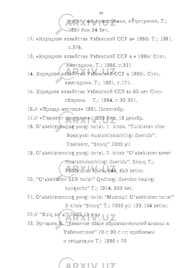  л у ғ а т - м а ъ л у м о т н о м а » , « Ў қ и т у в ч и » , Т . ; 1 9 9 7 й и л 3 4 - б е т . 1 2 . « Н а р о д н о е х о з я й с т в а У з б е к с к о й С С Р в » 1 9 8 0 г Т . ; 1 9 8 1 . с . 3 2 8 . 1 3 . « Н а р о д н о е х о з я й с т в а У з б е к с к о й С С Р в » 1 9 8 5 г С т а т . е ж е г о д н и к . Т . ; 1 9 8 6 . с . 3 0 1 1 4 . Н а р о д н о е х о з я й с т в а У з б е к с к о й С С Р в 1 9 9 0 г . С т а т . е ж е г о д н и к . Т . ; 1 9 9 1 . с . 1 2 1 . 1 5 . Н а р о д н о е х о з я й с т в а У з б е к с к и й С С Р з а 6 0 - л е т С т а т . с б о р н и к . – Т . ; 1 9 8 4 . с 3 0 - 3 0 1 . 1 6 . / / « П р а в д а в о с т о к о » 1 9 9 1 . 1 5 с е н т я б р . 1 7 . / / « Т о ш к е н т ҳ а қ и қ а т и » . 1 9 9 0 й и л , 1 9 д е к а б р . 1 8 . O ’ z b e k i s t o n n i n g y a n g i t a r i x i . 1 - k i t o b . “ T u r k i s t o n c h o r R o s s i y a s i m u s t a m l a k a c h i l i g i d a v r i d a ” . T o s h k e n t , “ S h a r q ” 2 0 0 0 y i l 1 9 . O ’ z b e k i s t o n n i n g y a n g i t a r i x i . 2 - k i t o b “ O ’ z b e k i s t o n s o v e t m u s t a m l a k a c h i l i g i d a v r i d a ” . S h a r q T . ; 2 0 0 0 y i l , 5 7 2 , 5 7 5 , 6 4 8 , 6 5 3 b e t l a r . 2 0 . “ O ’ z b e k i s t o n S S R t a r i x i ” Q a d i m g i d a v r d a n h o z i r g i k u n g a c h a ” T . ; 1 9 7 4 . 6 3 3 b e t . 2 1 . O ’ z b e k i s t o n n i n g y a n g i t a r i x i “ M u s t a q i l O ’ z b e k i s t o n t a r i x i ” 3 - k i t o b “ S h a r q ” T . : 2 0 0 0 y i l 1 3 3 - 1 3 4 b e t l a r . 2 2 . / / “ X a l q s o ’ z i ” 2 0 0 0 . 1 3 m a y 2 3 . Э р г а ш е в К . “ Р а з в и т и е о б щ е о б р а з а в а т е л ъ н о й ш к о л ы в У з б е к и с т а н е ” 7 0 - с 9 0 - с г г : п р о б л е м ы и т е н д е н ц и и Т . ; 1 9 9 6 с 2 0 62 