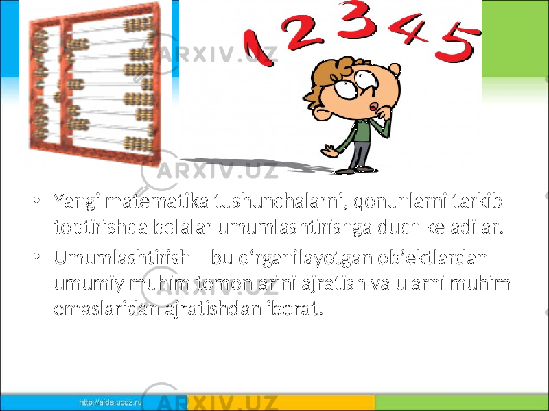 • Yangi matematika tushunchalarni, qonunlarni tarkib toptirishda bolalar umumlashtirishga duch keladilar. • Umumlashtirish – bu o‘rganilayotgan ob’ektlardan umumiy muhim tomonlarini ajratish va ularni muhim emaslaridan ajratishdan iborat. 