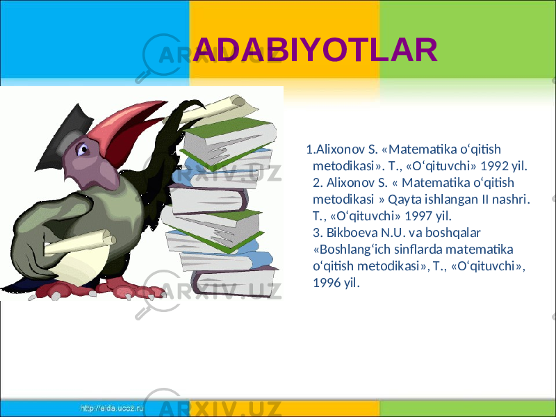  1.Alixonov S. «Matematika o‘qitish metodikasi». Т., «O‘qituvchi» 1992 yil. 2. Alixonov S. « Matematika o‘qitish metodikasi » Qayta ishlangan II nashri. Т., «O‘qituvchi» 1997 yil. 3. Bikboeva N.U. va boshqalar «Boshlang‘ich sinflarda matematika o‘qitish metodikasi», Т., «O‘qituvchi», 1996 yil.ADABIYOTLAR 