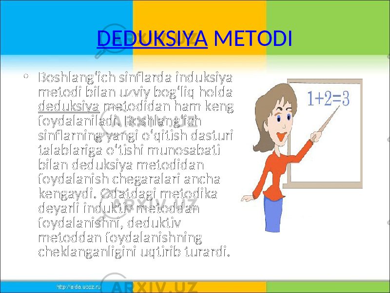 DEDUKSIYA METODI • Boshlang‘ich sinflarda induksiya metodi bilan uzviy bog‘liq holda deduksiya metodidan ham keng foydalaniladi. Boshlang‘ich sinflarning yangi o‘qitish dasturi talablariga o‘tishi munosabati bilan deduksiya metodidan foydalanish chegaralari ancha kengaydi. Odatdagi metodika deyarli induktiv metoddan foydalanishni, deduktiv metoddan foydalanishning cheklanganligini uqtirib turardi. 