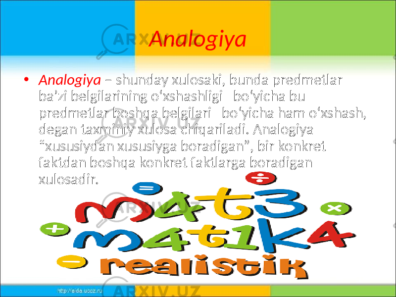 Analogiya • Analogiya – shunday xulosaki, bunda predmetlar ba’zi belgilarining o‘xshashligi bo‘yicha bu predmetlar boshqa belgilari bo‘yicha ham o‘xshash, degan taxminiy xulosa chiqariladi. Analogiya “xususiydan xususiyga boradigan”, bir konkret faktdan boshqa konkret faktlarga boradigan xulosadir. 