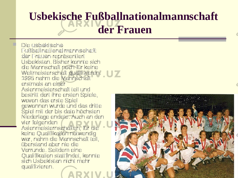 Usbekische Fußballnationalmannschaft der Frauen  Die usbekische Fußballnationalmannschaft der Frauen repräsentiert Usbekistan. Bisher konnte sich die Mannschaft noch für keine Weltmeisterschaft qualifizieren. 1995 nahm die Mannschaft erstmals an einer Asienmeisterschaft teil und bestritt dort ihre ersten Spiele, wovon das erste Spiel gewonnen wurde und das dritte Spiel mit der bis dato höchsten Niederlage endete. Auch an den vier folgenden Asienmeisternschaften, für die keine Qualifikation notwendig war, nahm die Mannschaft teil, überstand aber nie die Vorrunde. Seitdem eine Qualifikation stattfindet, konnte sich Usbekistan nicht mehr qualifizieren. 