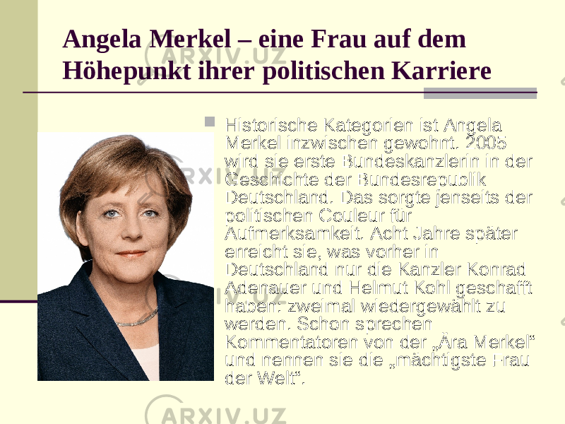 Angela Merkel – eine Frau auf dem Höhepunkt ihrer politischen Karriere  Historische Kategorien ist Angela Merkel inzwischen gewohnt. 2005 wird sie erste Bundeskanzlerin in der Geschichte der Bundesrepublik Deutschland. Das sorgte jenseits der politischen Couleur für Aufmerksamkeit. Acht Jahre später erreicht sie, was vorher in Deutschland nur die Kanzler Konrad Adenauer und Helmut Kohl geschafft haben: zweimal wiedergewählt zu werden. Schon sprechen Kommentatoren von der „Ära Merkel“ und nennen sie die „mächtigste Frau der Welt“. 