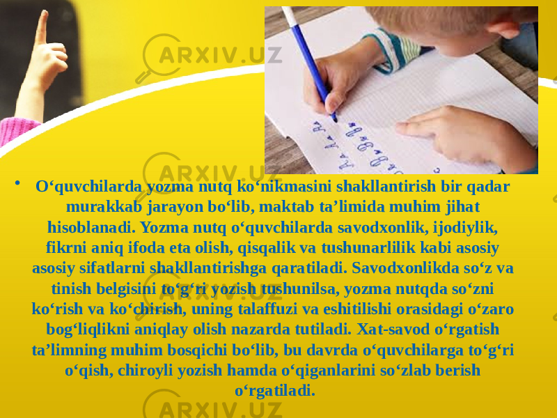 • O‘quvchilarda yozma nutq ko‘nikmasini shakllantirish bir qadar murakkab jarayon bo‘lib, maktab ta’limida muhim jihat hisoblanadi. Yozma nutq o‘quvchilarda savodxonlik, ijodiylik, fikrni aniq ifoda eta olish, qisqalik va tushunarlilik kabi asosiy asosiy sifatlarni shakllantirishga qaratiladi. Savodxonlikda so‘z va tinish belgisini to‘g‘ri yozish tushunilsa, yozma nutqda so‘zni ko‘rish va ko‘chirish, uning talaffuzi va eshitilishi orasidagi o‘zaro bog‘liqlikni aniqlay olish nazarda tutiladi. Xat-savod o‘rgatish ta’limning muhim bosqichi bo‘lib, bu davrda o‘quvchilarga to‘g‘ri o‘qish, chiroyli yozish hamda o‘qiganlarini so‘zlab berish o‘rgatiladi. 