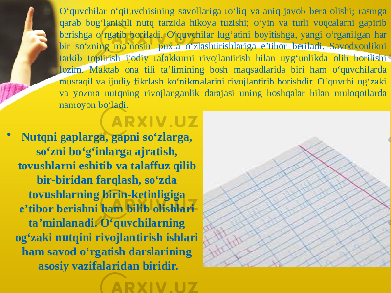 O‘quvchilar o‘qituvchisining savollariga to‘liq va aniq javob bera olishi; rasmga qarab bog‘lanishli nutq tarzida hikoya tuzishi; o‘yin va turli voqealarni gapirib berishga o‘rgatib boriladi. O‘quvchilar lug‘atini boyitishga, yangi o‘rganilgan har bir so‘zning ma’nosini puxta o‘zlashtirishlariga e’tibor beriladi. Savodxonlikni tarkib toptirish ijodiy tafakkurni rivojlantirish bilan uyg‘unlikda olib borilishi lozim. Maktab ona tili ta’limining bosh maqsadlarida biri ham o‘quvchilarda mustaqil va ijodiy fikrlash ko‘nikmalarini rivojlantirib borishdir. O‘quvchi og‘zaki va yozma nutqning rivojlanganlik darajasi uning boshqalar bilan muloqotlarda namoyon bo‘ladi. • Nutqni gaplarga, gapni so‘zlarga, so‘zni bo‘g‘inlarga ajratish, tovushlarni eshitib va talaffuz qilib bir-biridan farqlash, so‘zda tovushlarning birin-ketinligiga e’tibor berishni ham bilib olishlari ta’minlanadi. O‘quvchilarning og‘zaki nutqini rivojlantirish ishlari ham savod o‘rgatish darslarining asosiy vazifalaridan biridir. 