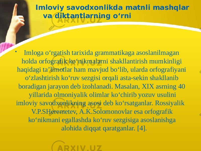 Imloviy savodxonlikda matnli mashqlar va diktantlarning o‘rni • Imloga o‘rgatish tarixida grammatikaga asoslanilmagan holda orfografik ko‘nikmalarni shakllantirish mumkinligi haqidagi ta’limotlar ham mavjud bo‘lib, ularda orfografiyani o‘zlashtirish ko‘ruv sezgisi orqali asta-sekin shakllanib boradigan jarayon deb izohlanadi. Masalan, XIX asrning 40 yillarida olmoniyalik olimlar ko‘chirib yozuv usulini imloviy savodxonlikning asosi deb ko‘rsatganlar. Rossiyalik V.P.SHeremetev, A.K.Solomonovlar esa orfografik ko‘nikmani egallashda ko‘ruv sezgisiga asoslanishga alohida diqqat qaratganlar. [4]. 