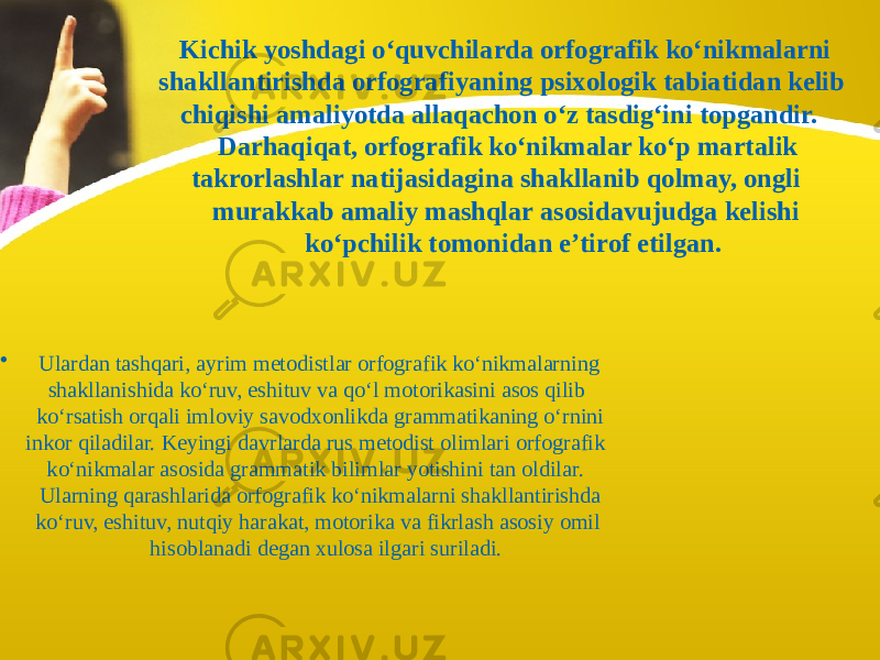  Kichik yoshdagi o‘quvchilarda orfografik ko‘nikmalarni shakllantirishda orfografiyaning psixologik tabiatidan kelib chiqishi amaliyotda allaqachon o‘z tasdig‘ini topgandir. Darhaqiqat, orfografik ko‘nikmalar ko‘p martalik takrorlashlar natijasidagina shakllanib qolmay, ongli murakkab amaliy mashqlar asosidavujudga kelishi ko‘pchilik tomonidan e’tirof etilgan. • Ulardan tashqari, ayrim metodistlar orfografik ko‘nikmalarning shakllanishida ko‘ruv, eshituv va qo‘l motorikasini asos qilib ko‘rsatish orqali imloviy savodxonlikda grammatikaning o‘rnini inkor qiladilar. Keyingi davrlarda rus metodist olimlari orfografik ko‘nikmalar asosida grammatik bilimlar yotishini tan oldilar. Ularning qarashlarida orfografik ko‘nikmalarni shakllantirishda ko‘ruv, eshituv, nutqiy harakat, motorika va fikrlash asosiy omil hisoblanadi degan xulosa ilgari suriladi. 