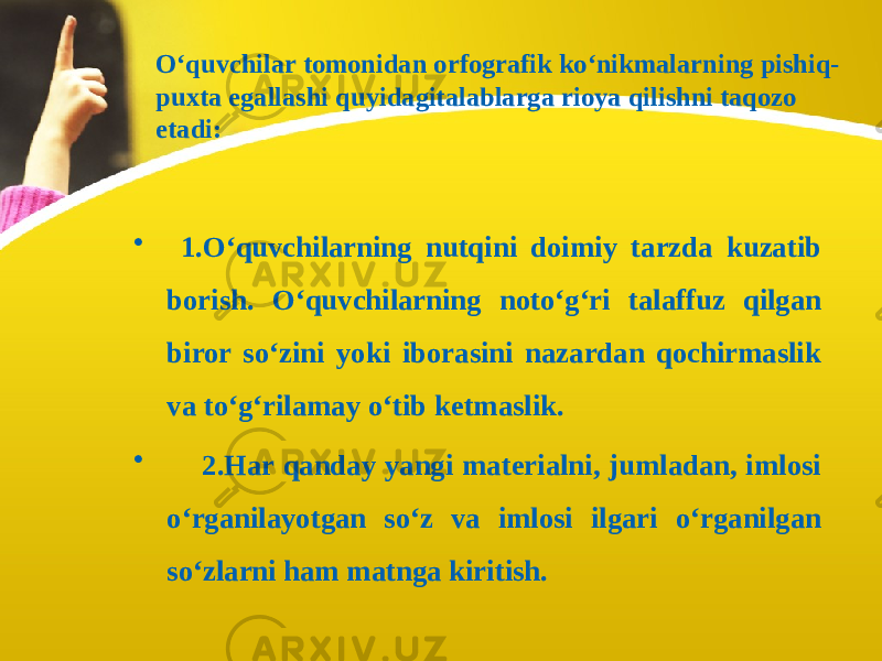 O‘quvchilar tomonidan orfografik ko‘nikmalarning pishiq- puxta egallashi quyidagitalablarga rioya qilishni taqozo etadi: • 1.O‘quvchilarning nutqini doimiy tarzda kuzatib borish. O‘quvchilarning noto‘g‘ri talaffuz qilgan biror so‘zini yoki iborasini nazardan qochirmaslik va to‘g‘rilamay o‘tib ketmaslik. • 2.Har qanday yangi materialni, jumladan, imlosi o‘rganilayotgan so‘z va imlosi ilgari o‘rganilgan so‘zlarni ham matnga kiritish. 