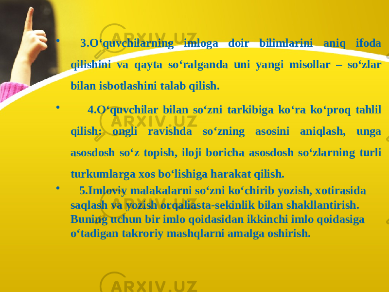 • 3.O‘quvchilarning imloga doir bilimlarini aniq ifoda qilishini va qayta so‘ralganda uni yangi misollar – so‘zlar bilan isbotlashini talab qilish. • 4.O‘quvchilar bilan so‘zni tarkibiga ko‘ra ko‘proq tahlil qilish: ongli ravishda so‘zning asosini aniqlash, unga asosdosh so‘z topish, iloji boricha asosdosh so‘zlarning turli turkumlarga xos bo‘lishiga harakat qilish. • 5.Imloviy malakalarni so‘zni ko‘chirib yozish, xotirasida saqlash va yozish orqaliasta-sekinlik bilan shakllantirish. Buning uchun bir imlo qoidasidan ikkinchi imlo qoidasiga o‘tadigan takroriy mashqlarni amalga oshirish. 