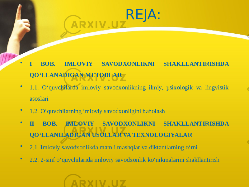 REJA: • I BOB. IMLOVIY SAVODXONLIKNI SHAKLLANTIRISHDA QO‘LLANADIGAN METODLAR • 1.1. O‘quvchilarda imloviy savodxonlikning ilmiy, psixologik va lingvistik asoslari • 1.2. O‘quvchilarning imloviy savodxonligini baholash • II BOB. IMLOVIY SAVODXONLIKNI SHAKLLANTIRISHDA QO‘LLANILADIGAN USULLAR VA TEXNOLOGIYALAR • 2.1. Imloviy savodxonlikda matnli mashqlar va diktantlarning o‘rni • 2.2. 2-sinf o‘quvchilarida imloviy savodxonlik ko‘nikmalarini shakllantirish 