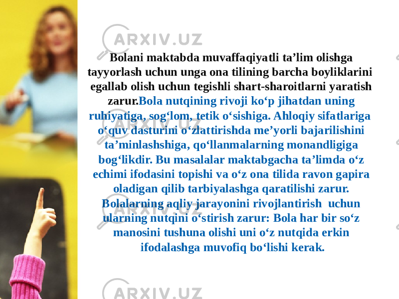 Bolani maktabda muvaffaqiyatli ta’lim olishga tayyorlash uchun unga ona tilining barcha boyliklarini egallab olish uchun tegishli shart-sharoitlarni yaratish zarur. Bola nutqining rivoji ko‘p jihatdan uning ruhiyatiga, sog‘lom, tetik o‘sishiga. Ahloqiy sifatlariga o‘quv dasturini o‘zlattirishda me’yorli bajarilishini ta’minlashshiga, qo‘llanmalarning monandligiga bog‘likdir. Bu masalalar maktabgacha ta’limda o‘z echimi ifodasini topishi va o‘z ona tilida ravon gapira oladigan qilib tarbiyalashga qaratilishi zarur. Bolalarning aqliy jarayonini rivojlantirish uchun ularning nutqini o‘stirish zarur: Bola har bir so‘z manosini tushuna olishi uni o‘z nutqida erkin ifodalashga muvofiq bo‘lishi kerak. 