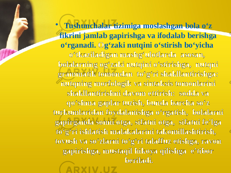 • Tushunchalar tizimiga moslashgan bola o‘z fikrini jamlab gapirishga va ifodalab berishga o‘rganadi. O g‘zaki nutqini o‘stirish bo‘yicha o‘tkaziladigan mashg‘ulotlarda asosan, bolalarning og‘zaki nutqini o‘stirishga, nutqni grammatik tomondan to‘g‘ri shakllantirishga: nutqning morfologik va sintaksis tomonlarini shakllantirishni davom ettirish: sodda va qo‘shma gaplar tuzish, bunda barcha so‘z turkumlaridan foydalanishga o‘rgatish, bolalarni gapirganda sonni otga, sifatni otga, sifatni fe’lga to‘g‘ri ishlatish malakalarini takomillashtirish, tovush va so‘zlarni to‘g‘ri talaffuz etishga, ravon gapirishga, mustaqil hikoya qilishga e’tibor beriladi. 