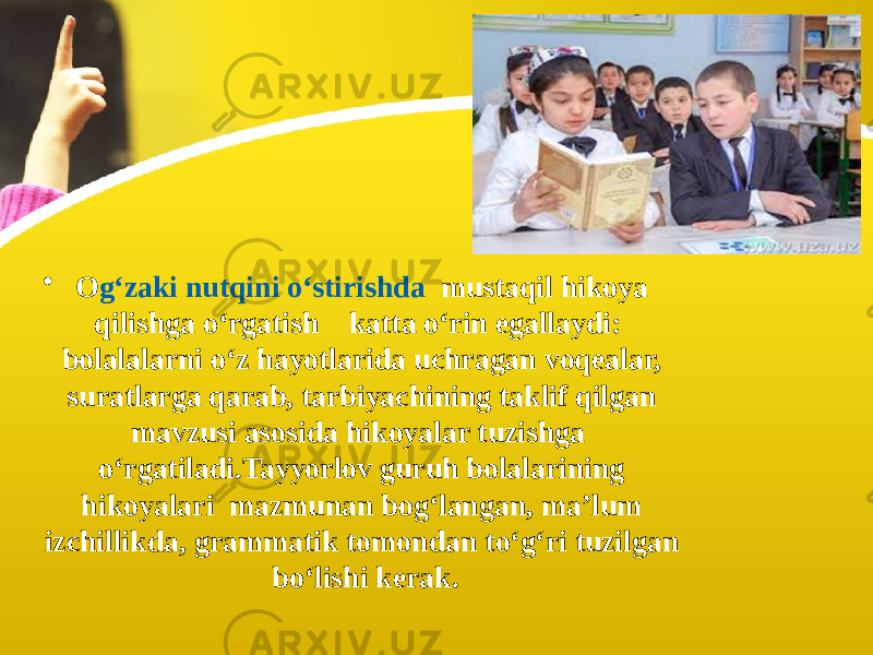 • O g‘zaki nutqini o‘stirishda mustaqil hikoya qilishga o‘rgatish katta o‘rin egallaydi: bolalalarni o‘z hayotlarida uchragan voqealar, suratlarga qarab, tarbiyachining taklif qilgan mavzusi asosida hikoyalar tuzishga o‘rgatiladi.Tayyorlov guruh bolalarining hikoyalari mazmunan bog‘langan, ma’lum izchillikda, grammatik tomondan to‘g‘ri tuzilgan bo‘lishi kerak. 