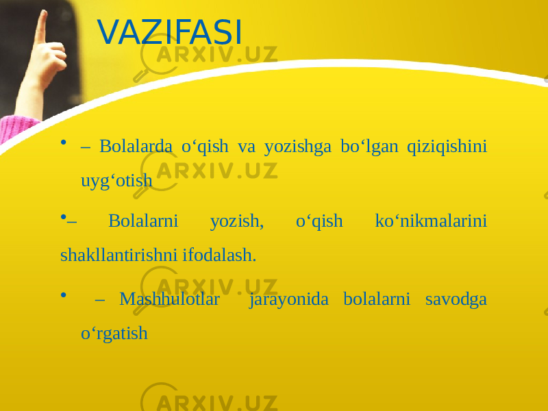 VAZIFASI • – Bolalarda o‘qish va yozishga bo‘lgan qiziqishini uyg‘otish • – Bolalarni yozish, o‘qish ko‘nikmalarini shakllantirishni ifodalash. • – Mashhulotlar jarayonida bolalarni savodga o‘rgatish 