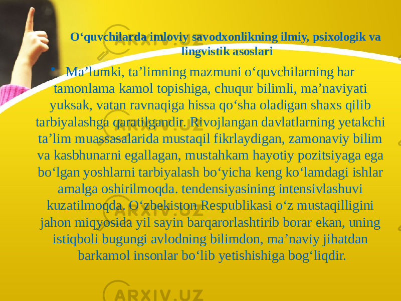 O‘quvchilarda imloviy savodxonlikning ilmiy, psixologik va lingvistik asoslari • Ma’lumki, ta’limning mazmuni o‘quvchilarning har tamonlama kamol topishiga, chuqur bilimli, ma’naviyati yuksak, vatan ravnaqiga hissa qo‘sha oladigan shaxs qilib tarbiyalashga qaratilgandir. Rivojlangan davlatlarning yetakchi ta’lim muassasalarida mustaqil fikrlaydigan, zamonaviy bilim va kasbhunarni egallagan, mustahkam hayotiy pozitsiyaga ega bo‘lgan yoshlarni tarbiyalash bo‘yicha keng ko‘lamdagi ishlar amalga oshirilmoqda. tendensiyasining intensivlashuvi kuzatilmoqda. O‘zbekiston Respublikasi o‘z mustaqilligini jahon miqyosida yil sayin barqarorlashtirib borar ekan, uning istiqboli bugungi avlodning bilimdon, ma’naviy jihatdan barkamol insonlar bo‘lib yеtishishiga bog‘liqdir. 