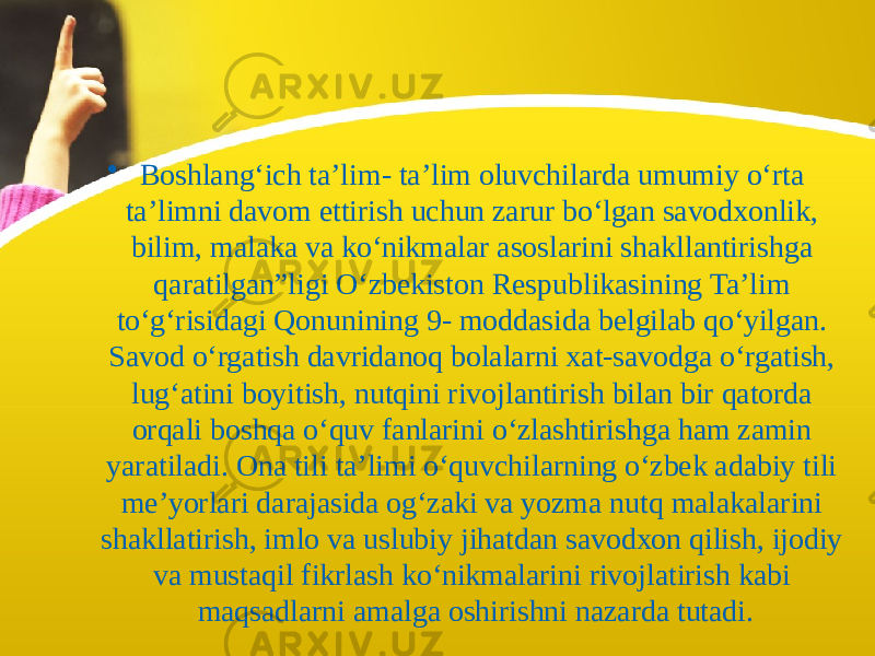 • Boshlang‘ich ta’lim- ta’lim oluvchilarda umumiy o‘rta ta’limni davom ettirish uchun zarur bo‘lgan savodxonlik, bilim, malaka va ko‘nikmalar asoslarini shakllantirishga qaratilgan”ligi O‘zbekiston Respublikasining Ta’lim to‘g‘risidagi Qonunining 9- moddasida belgilab qo‘yilgan. Savod o‘rgatish davridanoq bolalarni xat-savodga o‘rgatish, lug‘atini boyitish, nutqini rivojlantirish bilan bir qatorda orqali boshqa o‘quv fanlarini o‘zlashtirishga ham zamin yaratiladi. Ona tili ta’limi o‘quvchilarning o‘zbek adabiy tili me’yorlari darajasida og‘zaki va yozma nutq malakalarini shakllatirish, imlo va uslubiy jihatdan savodxon qilish, ijodiy va mustaqil fikrlash ko‘nikmalarini rivojlatirish kabi maqsadlarni amalga oshirishni nazarda tutadi. 