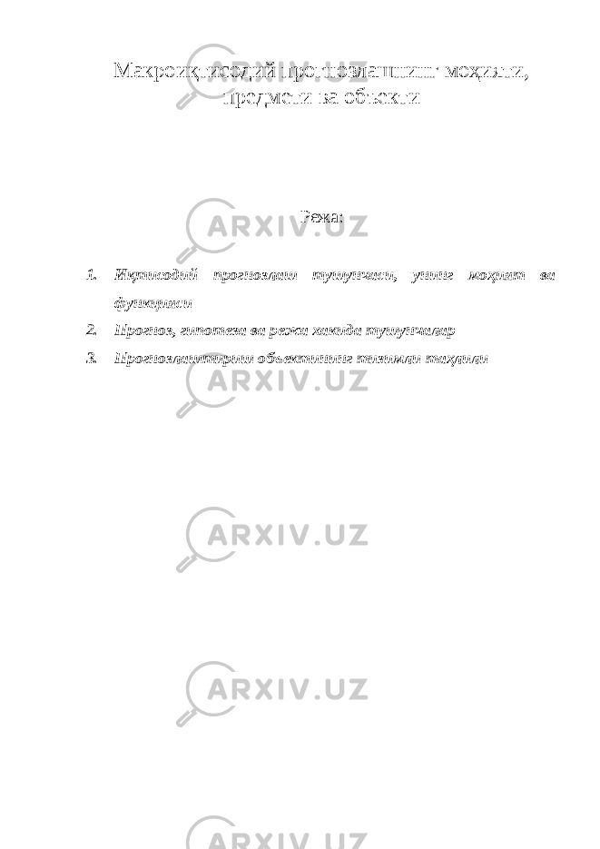 Макроиқтисодий прогнозлашнинг моҳияти, предмети ва объекти Режа: 1. Иқтисодий прогнозлаш тушунчаси, унинг моҳият ва функцияси 2. Прогноз, гипотеза ва режа хакида тушунчалар 3. Прогнозлаштириш объектининг тизимли таҳлили 